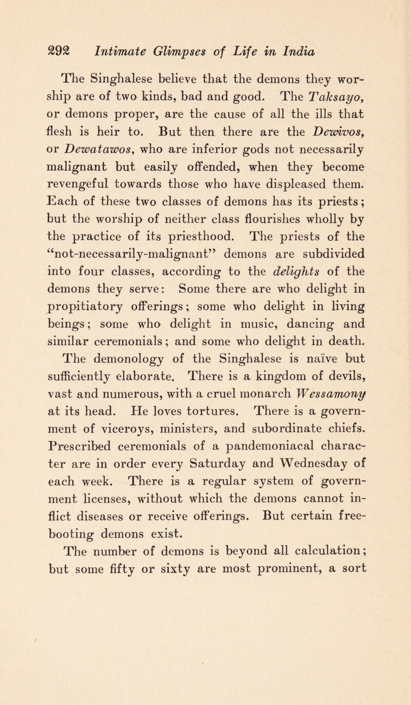 The Singhalese believe that the demons they wor¬ ship are of two kinds, bad and good. The Taksayo, or demons proper, are the cause of all the ills that flesh is heir to. But then there are the Dewivos, or Dewatawos, who are inferior gods not necessarily malignant but easily offended, when they become revengeful towards those who have displeased them. Each of these two classes of demons has its priests; but the worship of neither class flourishes wholly by the practice of its priesthood. The priests of the “not-necessarily-malignant” demons are subdivided into four classes, according to the delights of the demons they serve: Some there are who delight in propitiatory offerings; some who delight in living beings; some who delight in music, dancing and similar ceremonials; and some who delight in death. The demonology of the Singhalese is naive but sufficiently elaborate. There is a kingdom of devils, vast and numerous, with a cruel monarch Wessamony at its head. He loves tortures. There is a govern¬ ment of viceroys, ministers, and subordinate chiefs. Prescribed ceremonials of a pandemoniaeal charac¬ ter are in order every Saturday and Wednesday of each week. There is a regular system of govern¬ ment licenses, without which the demons cannot in¬ flict diseases or receive offerings. But certain free- booting demons exist. The number of demons is beyond all calculation; but some fifty or sixty are most prominent, a sort