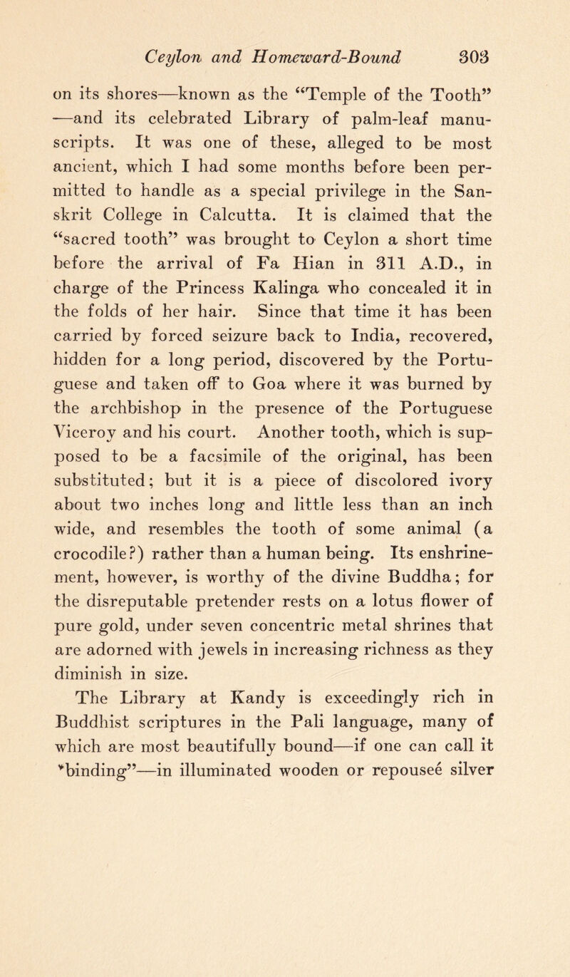 on its shores—known as the “Temple of the Tooth” -—and its celebrated Library of palm-leaf manu¬ scripts. It was one of these, alleged to be most ancient, which I had some months before been per¬ mitted to handle as a special privilege in the San¬ skrit College in Calcutta. It is claimed that the “sacred tooth” was brought to Ceylon a short time before the arrival of Fa Hian in 311 A.D., in charge of the Princess Kalinga who concealed it in the folds of her hair. Since that time it has been carried by forced seizure back to India, recovered, hidden for a long period, discovered by the Portu¬ guese and taken off to Goa where it was burned by the archbishop in the presence of the Portuguese Viceroy and his court. Another tooth, which is sup¬ posed to be a facsimile of the original, has been substituted; but it is a piece of discolored ivory about two inches long and little less than an inch wide, and resembles tbe tooth of some animal (a crocodile?) rather than a human being. Its enshrine¬ ment, however, is worthy of the divine Buddha; for the disreputable pretender rests on a lotus flower of pure gold, under seven concentric metal shrines that are adorned with jewels in increasing richness as they diminish in size. The Library at Kandy is exceedingly rich in Buddhist scriptures in the Pali language, many of which are most beautifully bound—if one can call it ^binding”—in illuminated wooden or repousee silver