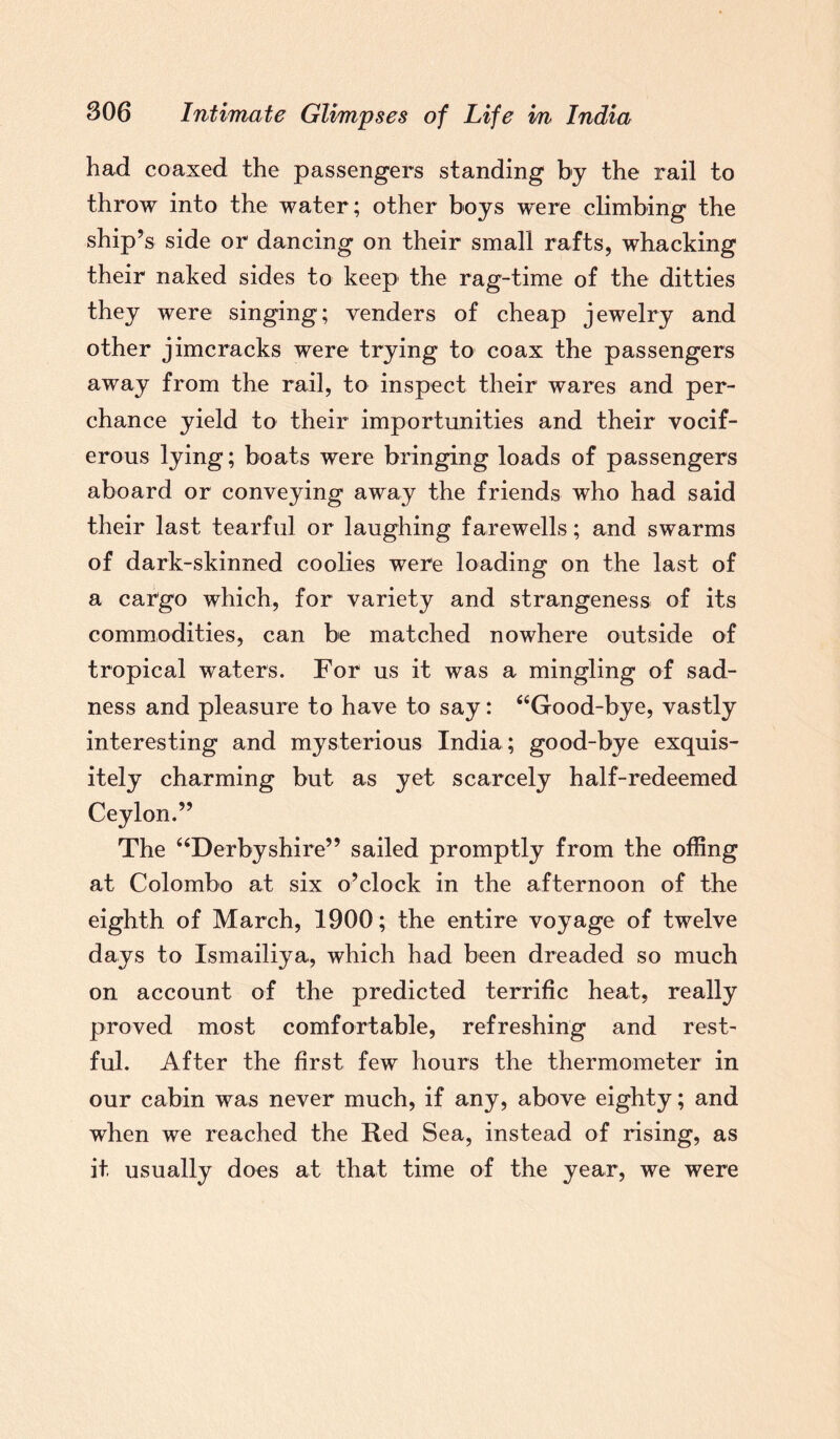 had coaxed the passengers standing by the rail to throw into the water; other boys were climbing the ship’s side or dancing on their small rafts, whacking their naked sides to keep the rag-time of the ditties they were singing; venders of cheap jewelry and other jimcracks were trying to coax the passengers away from the rail, to inspect their wares and per¬ chance yield to their importunities and their vocif¬ erous lying; boats were bringing loads of passengers aboard or conveying away the friends who had said their last tearful or laughing farewells; and swarms of dark-skinned coolies were loading on the last of a cargo which, for variety and strangeness of its commodities, can be matched nowhere outside of tropical waters. For us it was a mingling of sad¬ ness and pleasure to have to say: “Good-bye, vastly interesting and mysterious India; good-bye exquis¬ itely charming but as yet scarcely half-redeemed Ceylon.” The “Derbyshire” sailed promptly from the offing at Colombo at six o’clock in the afternoon of the eighth of March, 1900; the entire voyage of twelve days to Ismailiya, which had been dreaded so much on account of the predicted terrific heat, really proved most comfortable, refreshing and rest¬ ful. After the first few hours the thermometer in our cabin was never much, if any, above eighty; and when we reached the Red Sea, instead of rising, as it, usually does at that time of the year, we were