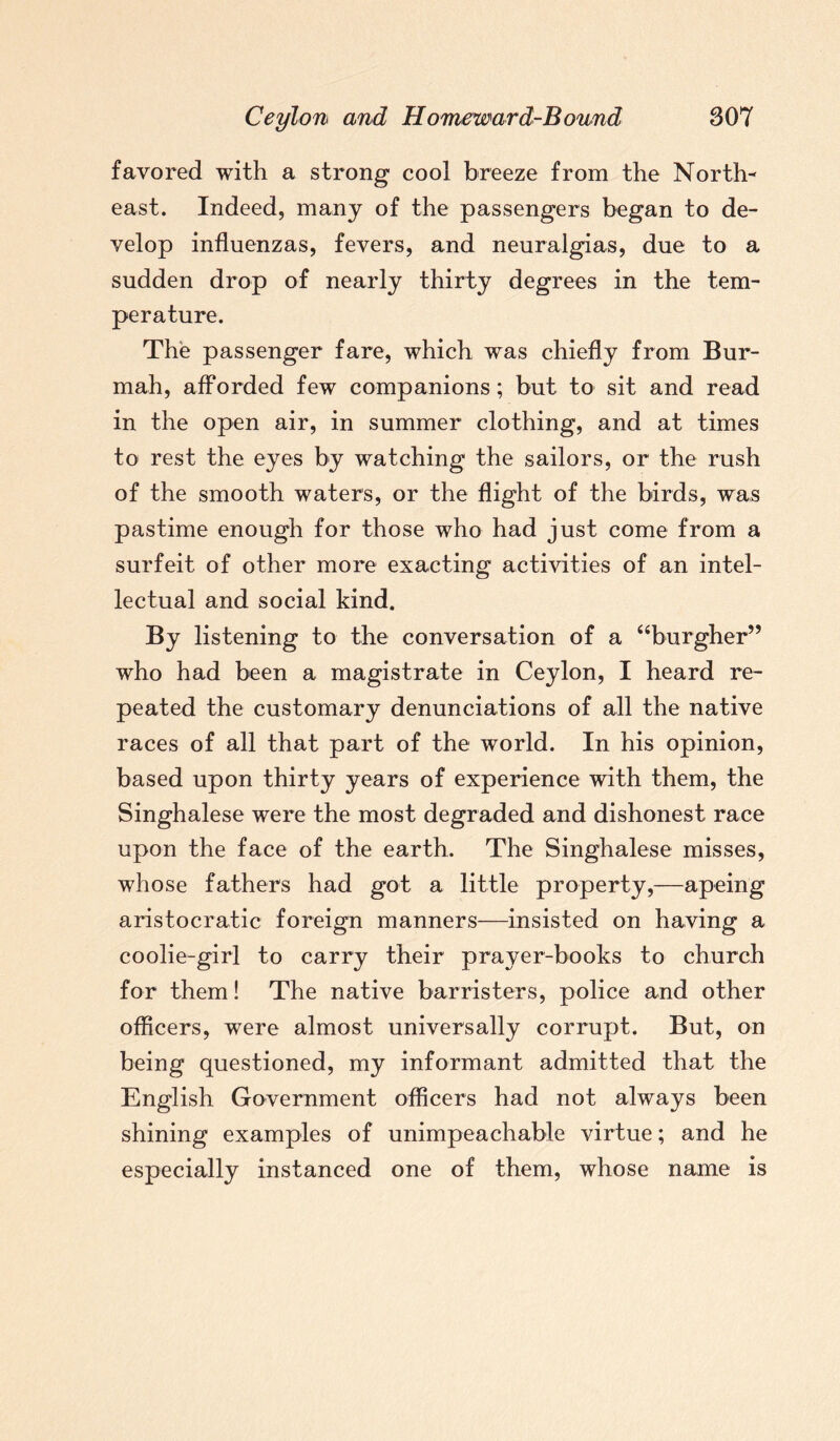 favored with a strong cool breeze from the North¬ east. Indeed, many of the passengers began to de¬ velop influenzas, fevers, and neuralgias, due to a sudden drop of nearly thirty degrees in the tem¬ perature. The passenger fare, which was chiefly from Bur- mah, afforded few companions; but to sit and read in the open air, in summer clothing, and at times to rest the eyes by watching the sailors, or the rush of the smooth waters, or the flight of the birds, was pastime enough for those who had just come from a surfeit of other more exacting activities of an intel¬ lectual and social kind. By listening to the conversation of a “burgher” who had been a magistrate in Ceylon, I heard re¬ peated the customary denunciations of all the native races of all that part of the world. In his opinion, based upon thirty years of experience with them, the Singhalese were the most degraded and dishonest race upon the face of the earth. The Singhalese misses, whose fathers had got a little property,—apeirig aristocratic foreign manners—insisted on having a coolie-girl to carry their prayer-books to church for them! The native barristers, police and other officers, were almost universally corrupt. But, on being questioned, my informant admitted that the English Government officers had not always been shining examples of unimpeachable virtue; and he especially instanced one of them, whose name is