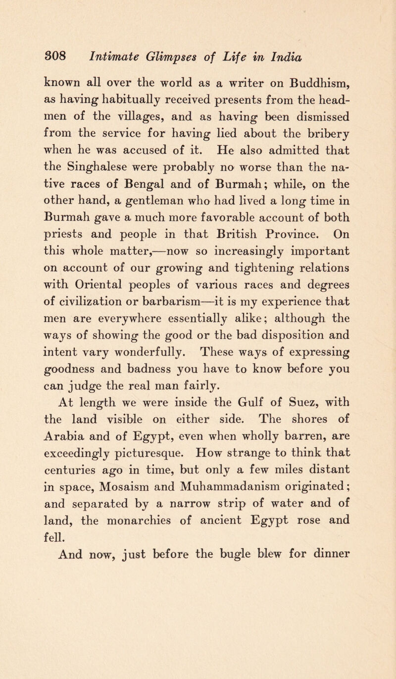 known all over the world as a writer on Buddhism, as having habitually received presents from the head¬ men of the villages, and as having been dismissed from the service for having lied about the bribery when he was accused of it. He also admitted that the Singhalese were probably no worse than the na¬ tive races of Bengal and of Burmah; while, on the other hand, a gentleman who had lived a long time in Burmah gave a much more favorable account of both priests and people in that British Province. On this whole matter,—now so increasingly important on account of our growing and tightening relations with Oriental peoples of various races and degrees of civilization or barbarism—it is my experience that men are everywhere essentially alike; although the ways of showing the good or the bad disposition and intent vary wonderfully. These ways of expressing goodness and badness you have to know before you can judge the real man fairly. At length we were inside the Gulf of Suez, with the land visible on either side. The shores of Arabia and of Egypt, even when wholly barren, are exceedingly picturesque. How strange to think that centuries ago in time, but only a few miles distant in space, Mosaism and Muhammadanism originated; and separated by a narrow strip of water and of land, the monarchies of ancient Egypt rose and fell. And now, just before the bugle blew for dinner