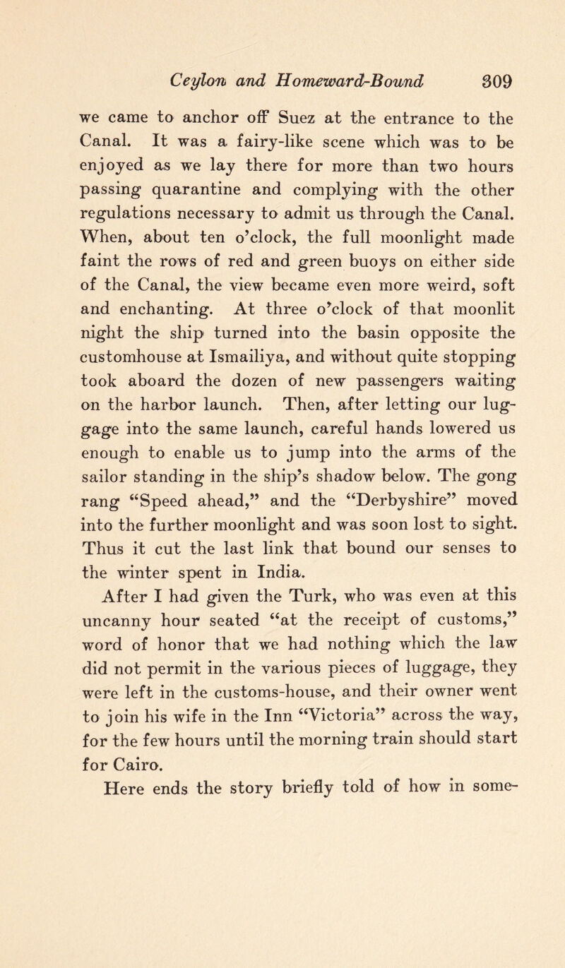 we came to anchor off Suez at the entrance to the Canal. It was a fairy-like scene which was to be enjoyed as we lay there for more than two hours passing quarantine and complying with the other regulations necessary to admit us through the Canal. When, about ten o’clock, the full moonlight made faint the rows of red and green buoys on either side of the Canal, the view became even more weird, soft and enchanting. At three o’clock of that moonlit night the ship turned into the basin opposite the customhouse at Ismailiya, and without quite stopping took aboard the dozen of new passengers waiting on the harbor launch. Then, after letting our lug¬ gage into the same launch, careful hands lowered us enough to enable us to jump into the arms of the sailor standing in the ship’s shadow below. The gong rang 44Speed ahead,” and the “Derbyshire” moved into the further moonlight and was soon lost to sight. Thus it cut the last link that bound our senses to the winter spent in India. After I had given the Turk, who was even at this uncanny hour seated “at the receipt of customs,” word of honor that we had nothing which the law did not permit in the various pieces of luggage, they were left in the customs-house, and their owner went to join his wife in the Inn “Victoria” across the way, for the few hours until the morning train should start for Cairo. Here ends the story briefly told of how in some-