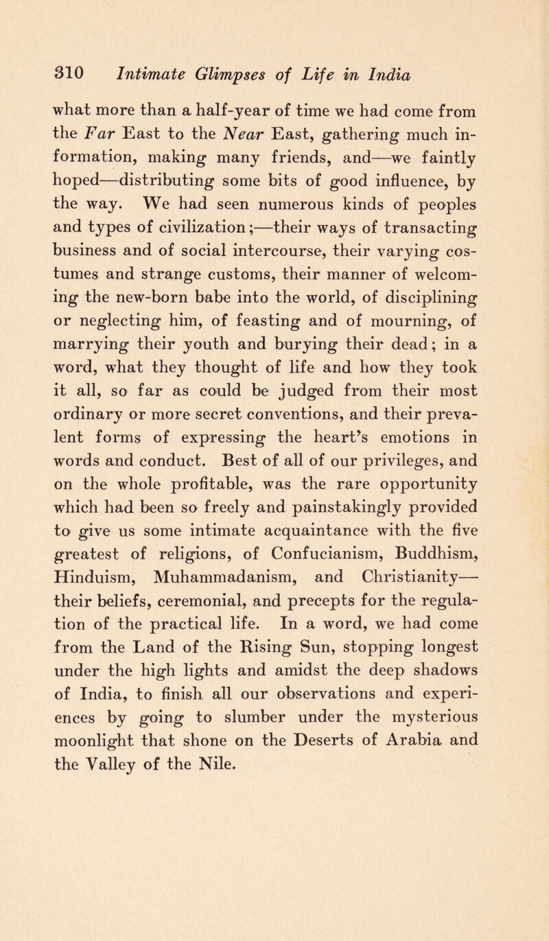 what more than a half-year of time we had come from the Far East to the Near East, gathering much in¬ formation, making many friends, and—we faintly hoped—distributing some bits of good influence, by the way. We had seen numerous kinds of peoples and types of civilization;—their ways of transacting business and of social intercourse, their varying cos¬ tumes and strange customs, their manner of welcom¬ ing the new-born babe into the world, of disciplining or neglecting him, of feasting and of mourning, of marrying their youth and burying their dead; in a word, what they thought of life and how they took it all, so far as could be judged from their most ordinary or more secret conventions, and their preva¬ lent forms of expressing the heart’s emotions in words and conduct. Best of all of our privileges, and on the whole profitable, was the rare opportunity which had been so freely and painstakingly provided to1 give us some intimate acquaintance with the five greatest of religions, of Confucianism, Buddhism, Hinduism, Muhammadanism, and Christianity— their beliefs, ceremonial, and precepts for the regula¬ tion of the practical life. In a word, we had come from the Land of the Rising Sun, stopping longest under the high lights and amidst the deep shadows of India, to finish all our observations and experi¬ ences by going to slumber under the mysterious moonlight that shone on the Deserts of Arabia and the Valley of the Nile.