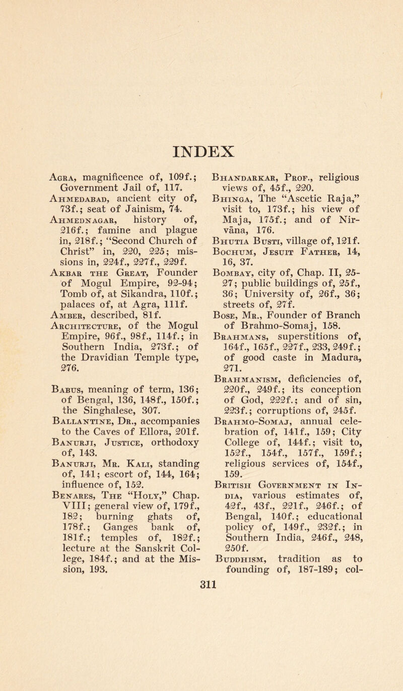 INDEX Agra, magnificence of, 109f.; Government Jail of, 117. Ahmedabad, ancient city of, 73f.; seat of Jainism, 74. Ahmednagar, history of, 216f.; famine and plague in, 218f.; “Second Church of Christ” in, 220, 225; mis¬ sions in, 224f., 227f., 229f. Akbar the Great, Founder of Mogul Empire, 92-94; Tomb of, at Sikandra, llOf.; palaces of, at Agra, lllf. Amber, described, 81 f. Architecture, of the Mogul Empire, 96f., 98f., 114f.; in Southern India, 273f.; of the Dravidian Temple type, 276. Babus, meaning of term, 136; of Bengal, 136, 148f., 150f.; the Singhalese, 307. Ballantine, Dr., accompanies to the Caves of Ellora, 201 f. Banurji, Justice, orthodoxy of, 143. Banurji, Mr. Kali, standing of, 141; escort of, 144, 164; influence of, 152. Benares, The “Holy,” Chap. VIII; general view of, 179f., 182; burning ghats of, 178f.; Ganges bank of, 181 f.; temples of, 182f.; lecture at the Sanskrit Col¬ lege, 184f.; and at the Mis¬ sion, 193, Bhandarkar, Prof., religious views of, 45f., 220. Bhinga, The “Ascetic Raja,” visit to, 173f.; his view of Maja, 175f.; and of Nir¬ vana, 176. Bhutia Busti, village of, 121f. Bochum, Jesuit Father, 14, 16, 37. Bombay, city of, Chap. II, 25- 27; public buildings of, 25f., 36; University of, 26f., 36; streets of, 27f. Bose, Mr., Founder of Branch of Brahmo-Somaj, 158. Brahmans, superstitions of, 164f., 165f., 227f., 233, 249f.; of good caste in Madura, 271. Brahmanism, deficiencies of, 220f., 249 f.; its conception of God, 222f.; and of sin, 223f.; corruptions of, 245f. Brahmo-Somaj, annual cele¬ bration of, 141 f., 159; City College of, 144f.; visit to, 152f., 154f., 157f., 159f.; religious services of, 154f., 159. British Government in In¬ dia, various estimates of, 42f., 43f., 221 f., 246f.; of Bengal, 140f.; educational policy of, 149f., 232f.; in Southern India, 246f., 248, 250f. Buddhism, tradition as to founding of, 187-189; col-