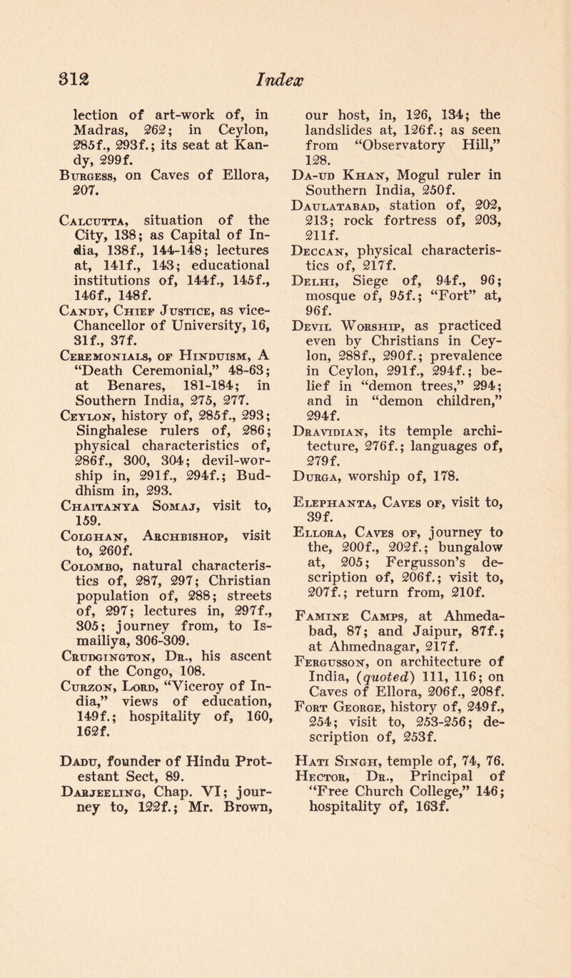 lection of art-work of, in Madras, 262; in Ceylon, 285f., 293f.; its seat at Kan¬ dy, 299 f. Burgess, on Caves of Ellora, 207. Calcutta, situation of the City, 138; as Capital of In¬ dia, 138f., 144-148; lectures at, 141 f., 143; educational institutions of, 144f., 145f., 146 f., 148f. Candy, Chief Justice, as vice- Chancellor of University, 16, 31 f., 37 f. Ceremonials, of Hinduism, A “Death Ceremonial,” 48-63; at Benares, 181-184; in Southern India, 275, 277. Ceylon, history of, 285f., 293; Singhalese rulers of, 286; physical characteristics of, 286f., 300, 304; devil-wor¬ ship in, 29If., 294f.; Bud¬ dhism in, 293. Chaitanya Somaj, visit to, 159. Colghan, Archbishop, visit to, 260f. Colombo, natural characteris¬ tics of, 287, 297; Christian population of, 288; streets of, 297; lectures in, 297f., 305; journey from, to Is- mailiya, 306-309. Crudgington, Dr., his ascent of the Congo, 108. Curzon, Lord, “Viceroy of In¬ dia,” views of education, 149f.; hospitality of, 160, 162f. Dadu, founder of Hindu Prot¬ estant Sect, 89. Darjeeling, Chap. VI; jour¬ ney to, 122f.; Mr. Brown, our host, in, 126, 134; the landslides at, 126f.; as seen from “Observatory Hill,” 128. Da-ud Khan, Mogul ruler in Southern India, 250f. Daulatabad, station of, 202, 213; rock fortress of, 203, 21 If. Deccan, physical characteris¬ tics of, 217f. Delhi, Siege of, 94f., 96; mosque of, 95f.; “Fort” at, 96f. Devil Worship, as practiced even by Christians in Cey¬ lon, 288f., 290f.; prevalence in Ceylon, 291f., 294f.; be¬ lief in “demon trees,” 294; and in “demon children,” 294f. Dravidian, its temple archi¬ tecture, 276f.; languages of, 279 f. Durga, worship of, 178. Elephanta, Caves of, visit to, 39 f. Ellora, Caves of, journey to the, 200f., 202f.; bungalow at, 205; Fergusson’s de¬ scription of, 206 f.; visit to, 207f.; return from, 210f. Famine Camps, at Ahmeda- bad, 87; and Jaipur, 87f.; at Ahmednagar, 217f. Fergusson, on architecture of India, (quoted) 111, 116; on Caves of Ellora, 206f., 208f. Fort George, history of, 249f., 254; visit to, 253-256; de¬ scription of, 253f. Hati Singh, temple of, 74, 76. Hector, Dr., Principal of “Free Church College,” 146; hospitality of, 163f.