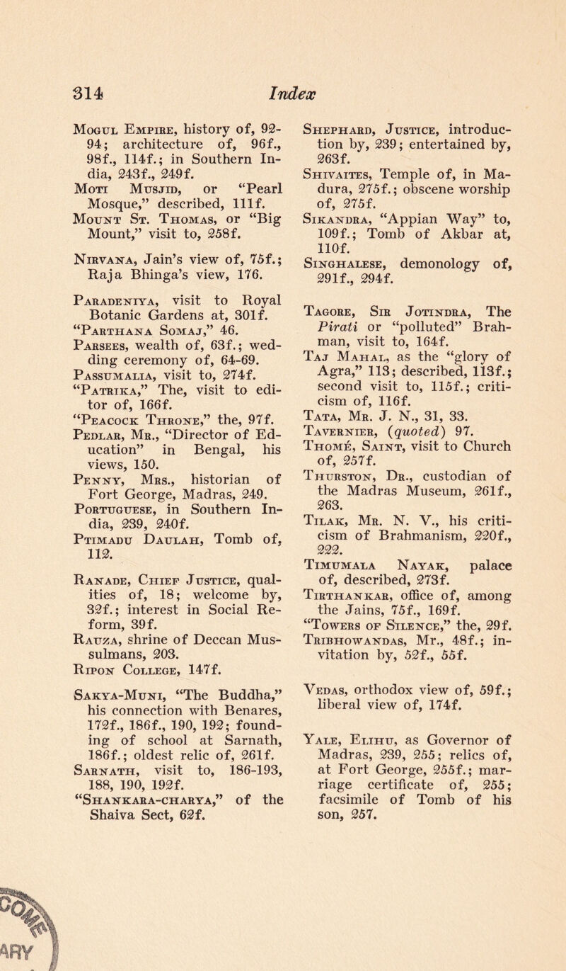 Mogul Empire, history of, 92- 94; architecture of, 96f., 98f., 114f.; in Southern In¬ dia, 243f., 249f. Moti Musjid, or “Pearl Mosque,” described, lllf. Mount St. Thomas, or “Big Mount,” visit to, 258f. Nirvana, Jain’s view of, 75f.; Raja Bhinga’s view, 176. Paradeniya, visit to Royal Botanic Gardens at, 301 f. “Parthana Somaj,” 46. Parsees, wealth of, 63f.; wed¬ ding ceremony of, 64-69. Passumalia, visit to, 274f. “Patrika,” The, visit to edi¬ tor of, 166f. “Peacock Throne,” the, 97f. Pedlar, Mr., “Director of Ed¬ ucation” in Bengal, his views, 150. Penny, Mrs., historian of Fort George, Madras, 249. Portuguese, in Southern In¬ dia, 239, 240f. Ptimadu Daulah, Tomb of, 112. Ranade, Chief Justice, qual¬ ities of, 18; welcome by, 32f.; interest in Social Re¬ form, 39 f. Rauza, shrine of Deccan Mus¬ sulmans, 203. Ripon College, 147f. Sakya-Muni, “The Buddha,” his connection with Benares, 172f., 186f., 190, 192; found¬ ing of school at Sa.rnath, 186f.; oldest relic of, 261f. Sarnath, visit to, 186-193, 188, 190, 192f. “Shankara-charya,” of the Shaiva Sect, 62f. Shephard, Justice, introduc¬ tion by, 239; entertained by, 263 f. Shivaites, Temple of, in Ma¬ dura, 275f.; obscene worship of, 275f. Sikandra, “Appian Way” to, 109f.; Tomb of Akbar at, 11 Of. Singhalese, demonology of, 29If., 294f. Tagore, Sir Jotindra, The Pirati or “polluted” Brah¬ man, visit to, 164f. Taj Mahal, as the “glory of Agra,” 113; described, 113f.; second visit to, 115f.; criti¬ cism of, 116f. Tata, Mr. J. N., 31, 33. Tavernier, (quoted) 97. Thome, Saint, visit to Church of, 257f. Thurston, Dr., custodian of the Madras Museum, 261 f., 263. Tilak, Mr. N. V., his criti¬ cism of Brahmanism, 220f., 222. Timumala Nayak, palace of, described, 273f. Tirthankar, office of, among the Jains, 75f., 169f. “Towers of Silence,” the, 29f. Tribhowandas, Mr., 48f.; in¬ vitation by, 52f., 55 f. Vedas, orthodox view of, 59f.; liberal view of, 174f. Yale, Elihu, as Governor of Madras, 239, 255; relics of, at Fort George, 255f.; mar¬ riage certificate of, 255; facsimile of Tomb of his son, 257.