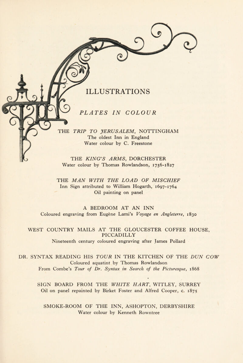 ILLUSTRATIONS PLATES IN COLOUR THE TRIP TO JERUSALEM, NOTTINGHAM The oldest Inn in England Water colour by C. Freestone THE KING'S ARMS, DORCHESTER Water colour by Thomas Rowlandson, 1756-1827 THE MAN WITH THE LOAD OF MISCHIEF Inn Sign attributed to William Hogarth, 1697-1764 Oil painting on panel A BEDROOM AT AN INN Coloured engraving from Eugene Lami’s Voyage en Angleterre, 1830 WEST COUNTRY MAILS AT THE GLOUCESTER COFFEE HOUSE, PICCADILLY Nineteenth century coloured engraving after James Pollard DR. SYNTAX READING HIS TOUR IN THE KITCHEN OF THE DUN COW Coloured aquatint by Thomas Rowlandson From Combe’s Tour of Dr. Syntax in Search of the Picturesque, 1868 SIGN BOARD FROM THE WHITE HART, WITLEY, SURREY Oil on panel repainted by Birket Foster and Alfred Cooper, c. 1875 SMOKE-ROOM OF THE INN, ASHOPTON, DERBYSHIRE Water colour by Kenneth Rowntree