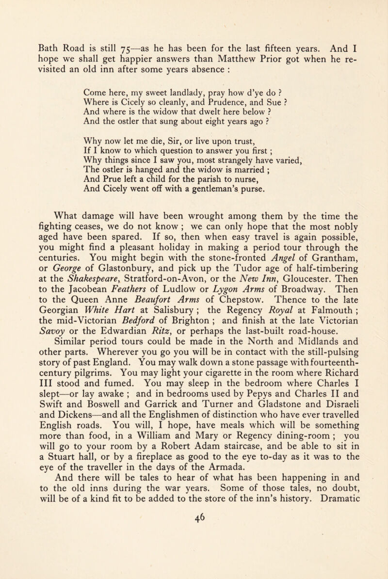 Bath Road is still 75—as he has been for the last fifteen years. And I hope we shall get happier answers than Matthew Prior got when he re¬ visited an old inn after some years absence : Come here, my sweet landlady, pray how d’ye do ? Where is Cicely so cleanly, and Prudence, and Sue ? And where is the widow that dwelt here below ? And the ostler that sung about eight years ago ? Why now let me die, Sir, or live upon trust, If I know to which question to answer you first ; Why things since I saw you, most strangely have varied, The ostler is hanged and the widow is married ; And Prue left a child for the parish to nurse, And Cicely went off with a gentleman’s purse. What damage will have been wrought among them by the time the fighting ceases, we do not know ; we can only hope that the most nobly aged have been spared. If so, then when easy travel is again possible, you might find a pleasant holiday in making a period tour through the centuries. You might begin with the stone-fronted Angel of Grantham, or George of Glastonbury, and pick up the Tudor age of half-timbering at the Shakespeare, Stratford-on-Avon, or the New Inn, Gloucester. Then to the Jacobean Feathers of Ludlow or Lygon Arms of Broadway. Then to the Queen Anne Beaufort Arms of Chepstow. Thence to the late Georgian White Hart at Salisbury ; the Regency Royal at Falmouth ; the mid-Victorian Bedford of Brighton ; and finish at the late Victorian Savoy or the Edwardian Ritz, or perhaps the last-built road-house. Similar period tours could be made in the North and Midlands and other parts. Wherever you go you will be in contact with the still-pulsing story of past England. You may walk down a stone passage with fourteenth- century pilgrims. You may light your cigarette in the room where Richard III stood and fumed. You may sleep in the bedroom where Charles I slept—or lay awake ; and in bedrooms used by Pepys and Charles II and Swift and Boswell and Garrick and Turner and Gladstone and Disraeli and Dickens—and all the Englishmen of distinction who have ever travelled English roads. You will, I hope, have meals which will be something more than food, in a William and Mary or Regency dining-room ; you will go to your room by a Robert Adam staircase, and be able to sit in a Stuart hall, or by a fireplace as good to the eye to-day as it was to the eye of the traveller in the days of the Armada. And there will be tales to hear of what has been happening in and to the old inns during the war years. Some of those tales, no doubt, will be of a kind fit to be added to the store of the inn’s history. Dramatic