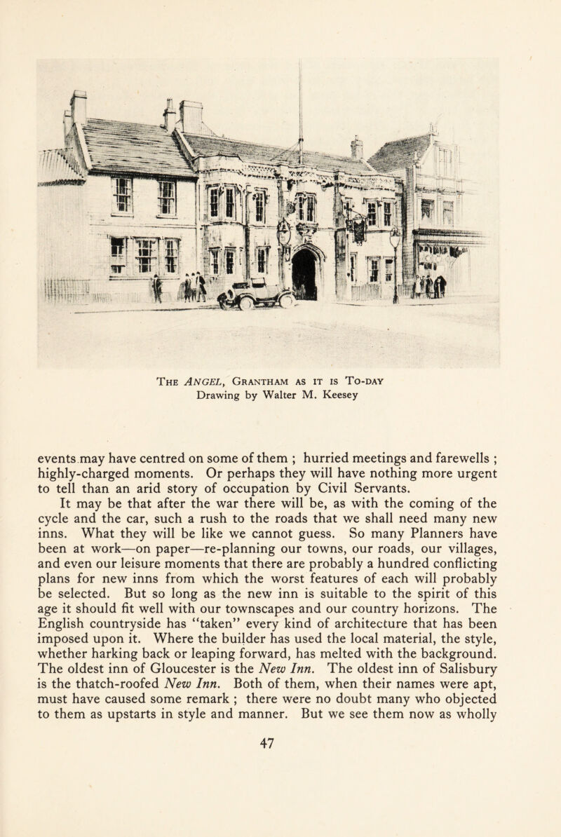 The Angel, Grantham as it is To-day Drawing by Walter M. Keesey events may have centred on some of them ; hurried meetings and farewells ; highly-charged moments. Or perhaps they will have nothing more urgent to tell than an arid story of occupation by Civil Servants. It may be that after the war there will be, as with the coming of the cycle and the car, such a rush to the roads that we shall need many new inns. What they will be like we cannot guess. So many Planners have been at work—on paper—re-planning our towns, our roads, our villages, and even our leisure moments that there are probably a hundred conflicting plans for new inns from which the worst features of each will probably be selected. But so long as the new inn is suitable to the spirit of this age it should fit well with our townscapes and our country horizons. The English countryside has “taken” every kind of architecture that has been imposed upon it. Where the builder has used the local material, the style, whether harking back or leaping forward, has melted with the background. The oldest inn of Gloucester is the New Inn. The oldest inn of Salisbury is the thatch-roofed New Inn. Both of them, when their names were apt, must have caused some remark ; there were no doubt many who objected to them as upstarts in style and manner. But we see them now as wholly