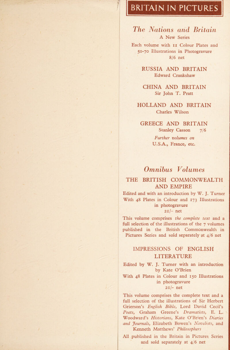 BRITAIN IN PICTURES The Nations and Britain A New Series Each volume with n Colour Plates and 50-70 Illustrations in Photogravure 8/6 net RUSSIA AND BRITAIN Edward Crankshaw CHINA AND BRITAIN Sir John T. Pratt HOLLAND AND BRITAIN Charles Wilson GREECE AND BRITAIN Stanley Casson 7/6 Further volumes on U.S.A.j France, etc. Omnibus Volumes THE BRITISH COMMONWEALTH AND EMPIRE Edited and with an introduction by W. J. Turner With 48 Plates in Colour and 173 Illustrations in photogravure 21/- net This volume comprises the complete text and a full selection of the illustrations of the 7 volumes published in the British Commonwealth in Pictures Series and sold separately at 4/6 net IMPRESSIONS OF ENGLISH LITERATURE Edited by W. J. Turner with an introduction by Kate O’Brien With 48 Plates in Colour and 150 Illustrations in photogravure 21/- net This volume comprises the complete text and a full selection of the illustrations of Sir Herbert Grierson’s English Bible, Lord David Cecil’s Poets, Graham Greene’s Dramatists, E. L. Woodward’s Historians, Kate O’Brien’s Diaries and Journals, Elizabeth Bowen’s Novelists, and Kenneth Matthews’ Philosophers All published in the Britain in Pictures Series and sold separately at 4/6 net