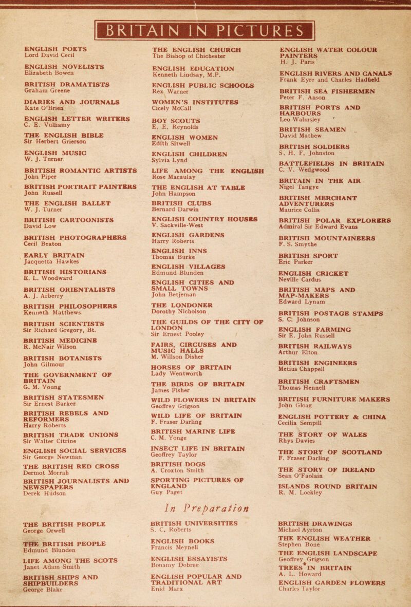 ENGLISH POETS Lord David Cecil ENGLISH NOVELISTS Elizabeth Bowen BRITISH DRAMATISTS Graham Greene DIARIES AND JOURNALS Kate O’Brien ENGLISH LETTER WRITERS C. E. Vulliamy THE ENGLISH BIBLE Sir Herbert Grierson ENGLISH MUSIC W. J. Turner BRITISH ROMANTIC ARTISTS John Piper BRITISH PORTRAIT PAINTERS John Russell THE ENGLISH BALLET W. J. Turner BRITISH CARTOONISTS David Low BRITISH PHOTOGRAPHERS Cecil Beaton EARLY BRITAIN Jacquetta Hawkes BRITISH HISTORIANS E. L. Woodward BRITISH ORIENTALISTS A. J. Arberry BRITISH PHILOSOPHERS Kenneth Matthews BRITISH SCIENTISTS Sir Richard Gregory, Bt. BRITISH MEDICINE R. McNair Wilson BRITISH BOTANISTS John Gilmour THE GOVERNMENT OF BRITAIN G. M. Young BRITISH STATESMEN Sir Ernest Barker BRITISH REBELS AND REFORMERS Harry Roberts BRITISH TRADE UNIONS Sir Walter Citrine ENGLISH SOCIAL SERVICES Sir George Newman THE BRITISH RED CROSS Dermot Morrah BRITISH JOURNALISTS AND NEWSPAPERS Derek Hudson THE BRITISH PEOPLE George Orwell THE BRITISH PEOPLE Edmund Blunden LIFE AMONG THE SCOTS Janet Adam Smith BRITISH SHIPS AND SHIPBUILDERS George Blake THE ENGLISH CHURCH The Bishop of Chichester ENGLISH EDUCATION Kenneth Lindsay, M.P. ENGLISH PUBLIC SCHOOLS Rex Warner WOMEN’S INSTITUTES Cicely McCall BOY SCOUTS E. E. Reynolds ENGLISH WOMEN Edith Sitwell ENGLISH CHILDREN Sylvia Lynd LIFE AMONG THE ENGLISH Rose Macaulay THE ENGLISH AT TABLE John Hampson BRITISH CLUBS Bernard Darwin ENGLISH COUNTRY HOUSES V. Sackville-West ENGLISH GARDENS Harry Roberts ENGLISH INNS Thomas Burke ENGLISH VILLAGES Edmund Blunden ENGLISH CITIES AND SMALL TOWNS John Betjeman THE LONDONER Dorothy Nicholson THE GUILDS OF THE CITY OF LONDON Sir Ernest Pooley FAIRS, CIRCUSES AND MUSIC HALLS M. Willson Disher HORSES OF BRITAIN Lady Wentworth THE BIRDS OF BRITAIN James Fisher WILD FLOWERS IN BRITAIN Geoffrey Grigson WILD LIFE OF BRITAIN F. Fraser Darling BRITISH MARINE LIFE C. M. Yonge INSECT LIFE IN BRITAIN Geoffrey Taylor BRITISH DOGS A. Croxton Smith SPORTING PICTURES OF ENGLAND Guy Paget In Preparation BRITISH UNIVERSITIES S. C. Roberts ENGLISH BOOKS Francis Meynell ENGLISH ESSAYISTS Bonamy Dobree ENGLISH POPULAR AND TRADITIONAL ART Enid Marx ENGLISH WATER COLOUR PAINTERS H. J. Paris ENGLISH RIVERS AND CANALS Frank Eyre and Charles Hadffeld BRITISH SEA FISHERMEN Peter F. Anson BRITISH PORTS AND HARBOURS Leo Walmsley ' BRITISH SEAMEN David Mathew BRITISH SOLDIERS S. H. F. Johnston BATTLEFIELDS IN BRITAIN C. V. W’edgwood BRITAIN IN THE AIR Nigel Tangye BRITISH MERCHANT ADVENTURERS Maurice Collis BRITISH POLAR EXPLORERS Admiral Sir Edward Evans BRITISH MOUNTAINEERS F. S. Smythe BRITISH SPORT Eric Parker ENGLISH CRICKET Neville Cardus BRITISH MAPS AND MAP-MAKERS Edward Lynam BRITISH POSTAGE STAMPS S. C. Johnson ENGLISH FARMING Sir E. John Russell BRITISH RAILWAYS Arthur Elton BRITISH ENGINEERS Metius Chappell BRITISH CRAFTSMEN Thomas Hennell BRITISH FURNITURE MAKERS John Gloag ENGLISH POTTERY & CHINA Cecilia Sempill THE STORY OF WALES Rhys Davies THE STORY OF SCOTLAND F. Fraser Darling THE STORY OF IRELAND Sean O’Faolain ISLANDS ROUND BRITAIN R. M. Lockley BRITISH DRAWINGS Michael Ayrton THE ENGLISH WEATHER Stephen Bone THE ENGLISH LANDSCAPE Geoffrey Grigson TREES* IN BRITAIN A. L. Howard ENGLISH GARDEN FLOWERS Charles Taylor