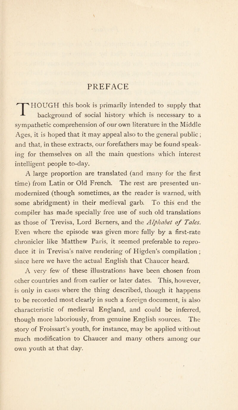 PREFACE HR HOUGH this book is primarily intended to supply that background of social history which is necessary to a sympathetic comprehension of our own literature in the Middle Ages, it is hoped that it may appeal also to the general public ; and that, in these extracts, our forefathers may be found speak¬ ing for themselves on all the main questions which interest intelligent people to-day. A large proportion are translated (and many for the first time) from Latin or Old French. The rest are presented un¬ modernized (though sometimes, as the reader is warned, with some abridgment) in their medieval garb. To this end the compiler has made specially free use of such old translations as those of Trevisa, Lord Berners, and the Alphabet of Tales. Even where the episode was given more fully by a first-rate chronicler like Matthew Paris, it seemed preferable to repro¬ duce it in Trevisa's naive rendering of Pligden’s compilation ; since here we have the actual English that Chaucer heard. A very few of these illustrations have been chosen from other countries and from earlier or later dates. This, however, is only in cases where the thing described, though it happens to be recorded most clearly in such a foreign document, is also characteristic of medieval England, and could be inferred, though more laboriously, from genuine English sources. The story of Froissart’s youth, for instance, may be applied without much modification to Chaucer and many others among our own youth at that day.