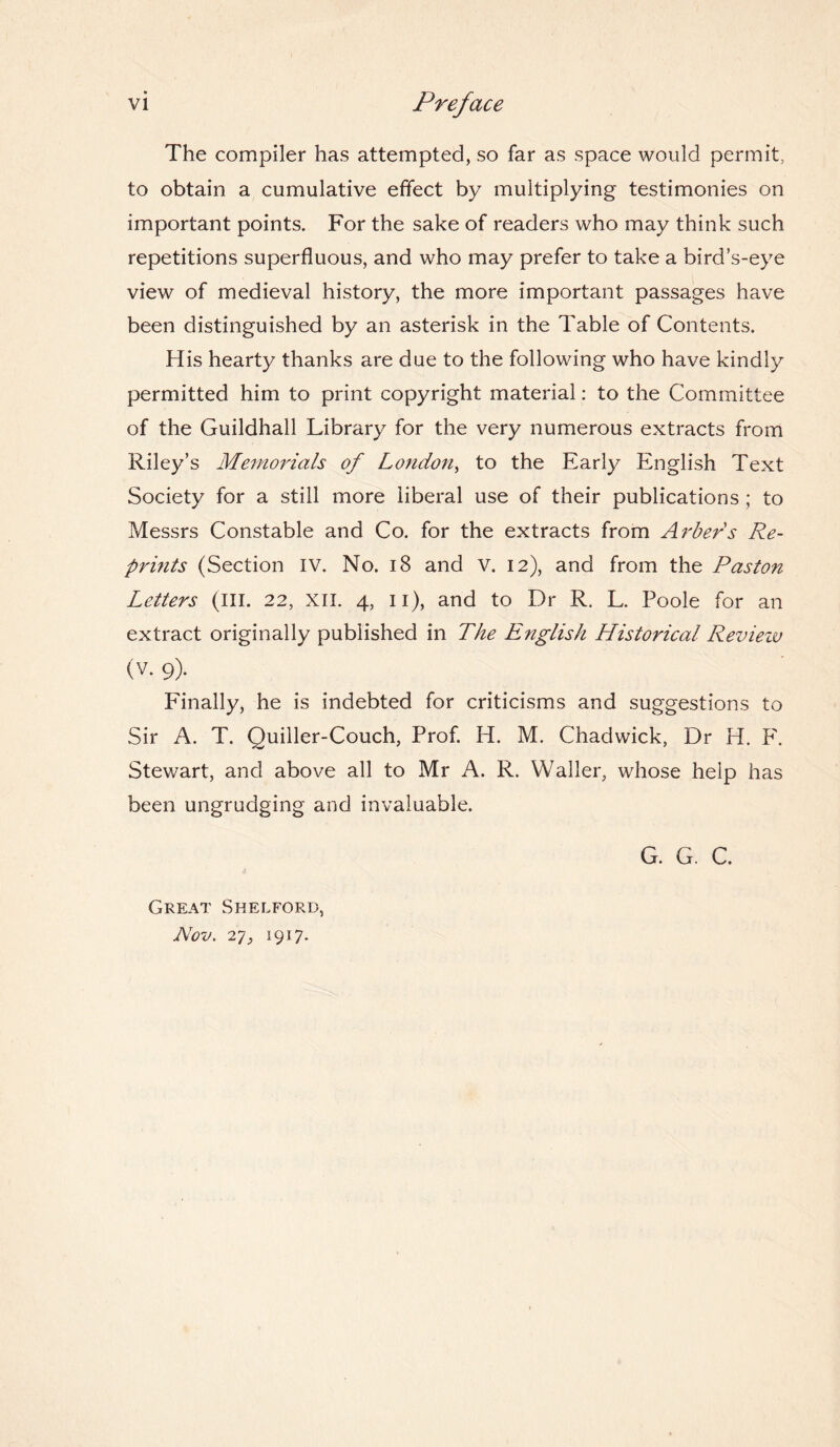 The compiler has attempted, so far as space would permit, to obtain a cumulative effect by multiplying testimonies on important points. For the sake of readers who may think such repetitions superfluous, and who may prefer to take a bird’s-eye view of medieval history, the more important passages have been distinguished by an asterisk in the Table of Contents. His hearty thanks are due to the following who have kindly permitted him to print copyright material: to the Committee of the Guildhall Library for the very numerous extracts from Riley’s Memorials of London, to the Early English Text Society for a still more liberal use of their publications ; to Messrs Constable and Co. for the extracts from Arbers Re¬ prints (Section IV. No. 18 and v. 12), and from the Paston Letters (III. 22, XII. 4, 11), and to Dr R. L. Poole for an extract originally published in The English Historical Revieiv (v. 9). Finally, he is indebted for criticisms and suggestions to Sir A. T. Quiller-Couch, Prof. H. M. Chadwick, Dr H. F. Stewart, and above all to Mr A. R. Waller, whose help has been ungrudging and invaluable. Great Shelford, Nov. 27, 1917. G. G. C.