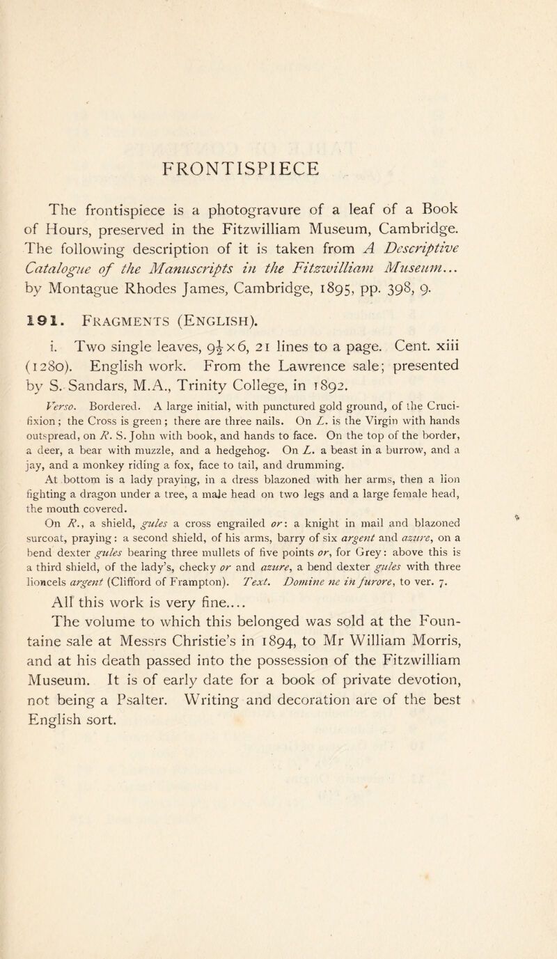 FRONTISPIECE The frontispiece is a photogravure of a leaf of a Book of Hours, preserved in the Fitzwilliam Museum, Cambridge. The following description of it is taken from A Descriptive Catalogue of the Manuscripts in the Fitzwilliam Museum... by Montague Rhodes James, Cambridge, 1895, pp. 398, 9. 191. Fragments (English). i. Two single leaves, 9^x6, 21 lines to a page. Cent, xiii (1280). English work. From the Lawrence sale; presented by S. Sandars, M.A., Trinity College, in 1892. Verso. Bordered. A large initial, with punctured gold ground, of the Cruci¬ fixion; the Cross is green ; there are three nails. On Z. is the Virgin with hands outspread, on R. S. John with book, and hands to face. On the top of the border, a deer, a bear with muzzle, and a hedgehog. On L. a beast in a burrow, and a jay, and a monkey riding a fox, face to tail, and drumming. At bottom is a lady praying, in a dress blazoned with her arms, then a lion fighting a dragon under a tree, a male head on two legs and a large female head, the mouth covered. On R., a shield, gules a cross engrailed or: a knight in mail and blazoned surcoat, praying: a second shield, of his arms, barry of six argent and azure, on a bend dexter gules bearing three mullets of five points or, for Grey: above this is a third shield, of the lady’s, cheeky or and azure, a bend dexter gules with three lioncels argent (Clifford of Frampton). Text. Donline ne in furore, to ver. 7. All this work is very fine.... The volume to which this belonged was sold at the Foun- taine sale at Messrs Christie’s in 1894, to Mr William Morris, and at his death passed into the possession of the Fitzwilliam Museum. It is of early date for a book of private devotion, not being a Psalter. Writing and decoration are of the best English sort.