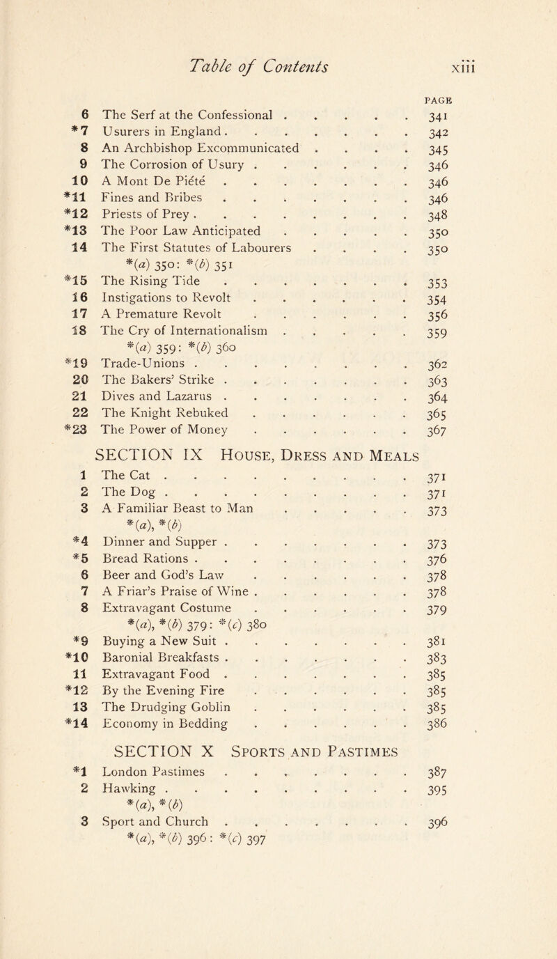 6 The Serf at the Confessional. *7 Usurers in England. ...... 8 An Archbishop Excommunicated .... 9 The Corrosion of Usury ...... 10 A Mont De Pidte. *11 Fines and Bribes ....... *12 Priests of Prey. *13 The Poor Law Anticipated ..... 14 The First Statutes of Labourers .... *0) 350^ *(&) 35i *15 The Rising Tide. 16 Instigations to Revolt. 17 A Premature Revolt. 18 The Cry of Internationalism ..... *(a) 359: *(£) 360 *19 Trade-Unions ........ 20 The Bakers’ Strike ....... 21 Dives and Lazarus ....... 22 The Knight Rebuked ...... *23 The Power of Money ...... SECTION IX House, Dress and Meals 1 The Cat. 2 The Dog. 3 A Familiar Beast to Man ..... _ *(«),*(*) *4 Dinner and Supper. *5 Bread Rations.. 6 Beer and God’s Law. 7 A Friar’s Praise of Wine ...... 8 Extravagant Costume. *0), *(/>) 379; »W 380 *9 Buying a New Suit. *10 Baronial Breakfasts .. 11 Extravagant Food. *12 By the Evening Fire. 13 The Drudging Goblin ...... *14 Economy in Bedding. SECTION X Sports and Pastimes *1 London Pastimes * . 2 Hawking. *(«),*(*) Sport and Church ....... *0), *C) 396 : *0 397 PAGE 341 342 345 346 346 346 348 350 350 353 354 356 359 362 363 364 365 367 37i 37i 373 373 376 378 378 379 381 383 385 385 385 386 387 395 396 3