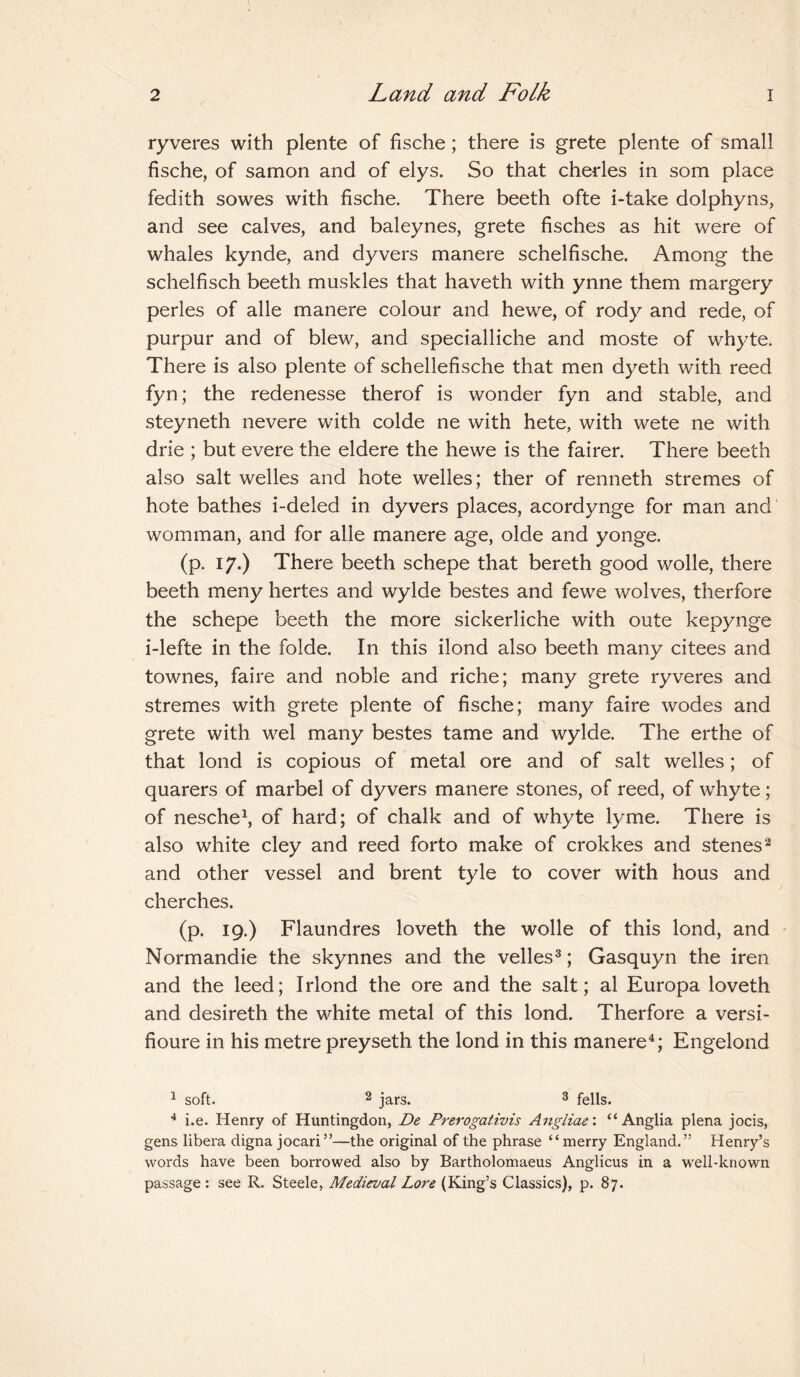 ryveres with plente of fische; there is grete plente of small fische, of samon and of elys. So that cherles in som place fedith sowes with fische. There beeth ofte i-take dolphyns, and see calves, and baleynes, grete fisches as hit were of whales kynde, and dyvers manere schelfische. Among the schelfisch beeth muskles that haveth with ynne them margery perles of alle manere colour and hewe, of rody and rede, of purpur and of blew, and specialliche and moste of whyte. There is also plente of schellefische that men dyeth with reed fyn; the redenesse therof is wonder fyn and stable, and steyneth nevere with colde ne with hete, with wete ne with drie ; but evere the eldere the hewe is the fairer. There beeth also salt welles and hote welles; ther of renneth stremes of hote bathes i-deled in dyvers places, acordynge for man and womman, and for alle manere age, olde and yonge. (p. 17.) There beeth schepe that bereth good wolle, there beeth meny hertes and wylde bestes and fewe wolves, therfore the schepe beeth the more sickerliche with oute kepynge i-lefte in the folde. In this ilond also beeth many citees and townes, faire and noble and riche; many grete ryveres and stremes with grete plente of fische; many faire wodes and grete with wel many bestes tame and wylde. The erthe of that lond is copious of metal ore and of salt welles; of quarers of marbel of dyvers manere stones, of reed, of whyte; of nesche1, of hard; of chalk and of whyte lyme. There is also white cley and reed forto make of crokkes and stenes2 and other vessel and brent tyle to cover with hous and cherches. (p. 19.) Flaundres loveth the wolle of this lond, and Normandie the skynnes and the velles3; Gasquyn the iren and the leed; Irlond the ore and the salt; al Europa loveth and desireth the white metal of this lond. Therfore a versi- fioure in his metre preyseth the lond in this manere4; Engelond 1 soft. 2 jars. 3 fells. 4 i.e. Henry of Huntingdon, De Prerogativis Angliae: “Anglia plena jocis, gens libera digna jocari”—the original of the phrase “merry England.” Henry’s words have been borrowed also by Bartholomaeus Anglicus in a well-known passage : see R. Steele, Medieval Lore (King’s Classics), p. 87.