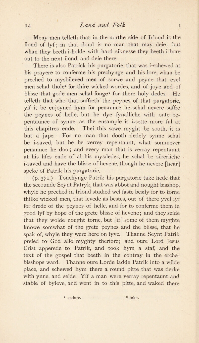 Meny men telleth that in the northe side of Irlond is the ilond of lyf; in that ilond is no man that may deie; but whan they beeth i-holde with hard siknesse they beeth i-bore out to the next ilond, and deie there. There is also Patrick his purgatorie, that was i-schewed at his prayere to conferme his prechynge and his lore, whan he preched to mysbileved men of sorwe and peyne that evel men schal thole1 for thire wicked wordes, and of joye and of blisse that gode men schal fonge2 for there holy dedes. He telleth that who that suffreth the peynes of that purgatorie, yif it be enjoyned hym for penaunce, he schal nevere suffre the peynes of helle, but he dye fynalliche with oute re- pentaunce of synne, as the ensample is i-sette more ful at this chapitres ende. Thei this sawe myght be sooth, it is but a jape. For no man that dooth dedely synne schal be i-saved, but he be verrey repentaunt, what sommever penaunce he doo ; and every man that is verray repentaunt at his lifes ende of al his mysdedes, he schal be sikerliche i-saved and have the blisse of hevene, though he nevere [hear] speke of Patrik his purgatorie. (p. 371.) Touchynge Patrik his purgatorie take hede that the secounde Seynt Patryk, that was abbot and nought bisshop, whyle he preched in Irlond studied wel faste besily for to torne thilke wicked men, that levede as bestes, out of there yvel lyf for drede of the peynes of helle, and for to conferme them in good lyf by hope of the grete blisse of hevene; and they seide that they wolde nought torne, but [if] some of them myghte knowe somwhat of the grete peynes and the blisse, that he spak of, whyle they were here on lyve. Thanne Seynt Patrik preied to God alle myghty therfore; and oure Lord Jesus Crist apperede to Patrik, and took hym a staf, and the text of the gospel that beeth in the contray in the erche- bisshops ward. Thanne oure Lorde ladde Patrik into a wilde place, and schewed hym there a round pitte that was derke with ynne, and seide: Yif a man were verray repentaunt and stable of byleve, and went in to this pitte, and waked there 1 endure. 2 take.