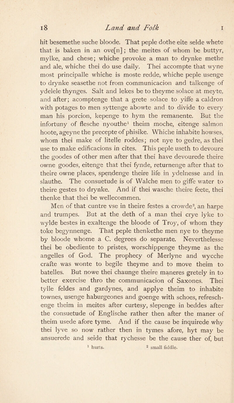 hit besemethe suche bloode. That peple dothe eite selde whete that is baken in an ove[n] ; the meites of whom be buttyr, mylke, and chese; whiche provoke a man to drynke methe and ale, whiche thei do use daily. Thei accompte that wyne most principalle whiche is moste redde, whiche peple usenge to drynke seasethe not from communicacion and talkenge of ydelele thynges. Salt and lekes be to theyme solace at meyte, and after; acomptenge that a grete solace to yiffe a caldron with potages to men syttenge abowte and to divide to every man his porcion, kepenge to hym the remanente. But the infortuny of flesche nyouthe1 theim moche, eitenge salmon hoote, ageyne the precepte of phisike. Whiche inhabite howses, whom thei make of litelle roddes; not nye to gedre, as thei use to make edificacions in cites. This peple useth to devoure the goodes of other men after that thei have devourede theire owne goodes, eitenge that thei fynde, returnenge after that to theire owne places, spendenge theire life in ydelnesse and in slauthe. The consuetude is of Walche men to giffe water to theire gestes to drynke. And if thei wasche theire feete, thei thenke that thei be wellecommen. Men of that cuntre vse in theire festes a crowde2, an harpe and trumpes. But at the deth of a man thei crye lyke to wrylde bestes in exaltenge the bloode of Troy, of whom they toke begynnenge. That peple thenkethe men nye to theyme by bloode whome a C. degrees do separate. Neverthelesse thei be obediente to pristes, worschippenge theyme as the angelles of God. The prophecy of Merlyne and wycche crafte was wonte to begile theyme and to move theim to batelles. But nowe thei chaunge theire maneres gretely in to better exercise thro the communicacion of Saxones. Thei tylle feldes and gardynes, and applye theim to inhabite townes, usenge haburgeones and goenge with schoes, refresch- enge theim in meites after curtesy, slepenge in beddes after the consuetude of Englische rather then after the maner of theim usede afore tyme. And if the cause be inquirede why thei lyve so now rather then in tymes afore, hyt may be ansuerede and seide that rychesse be the cause ther of, but 1 hurts. 2 small fiddle.