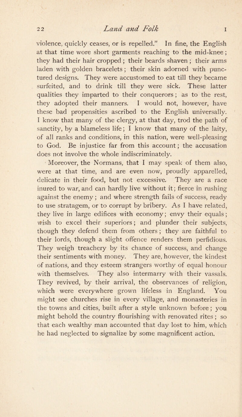 violence, quickly ceases, or is repelled.” In fine, the English at that time wore short garments reaching to the mid-knee; they had their hair cropped ; their beards shaven ; their arms laden with golden bracelets ; their skin adorned with punc¬ tured designs. They were accustomed to eat till they became surfeited, and to drink till they were sick. These latter qualities they imparted to their conquerors ; as to the rest, they adopted their manners. I would not, however, have these bad propensities ascribed to the English universally. I know that many of the clergy, at that day, trod the path of sanctity, by a blameless life; I know that many of the laity, of all ranks and conditions, in this nation, were well-pleasing to God. Be injustice far from this account; the accusation does not involve the whole indiscriminately. Moreover, the Normans, that I may speak of them also, were at that time, and are even now, proudly apparelled, delicate in their food, but not excessive. They are a race inured to war, and can hardly live without it; fierce in rushing against the enemy; and where strength fails of success, ready to use stratagem, or to corrupt by bribery. As I have related, they live in large edifices with economy; envy their equals; wish to excel their superiors; and plunder their subjects, though they defend them from others ; they are faithful to their lords, though a slight offence renders them perfidious. They weigh treachery by its chance of success, and change their sentiments with money. They are, however, the kindest of nations, and they esteem strangers worthy of equal honour with themselves. They also intermarry with their vassals. They revived, by their arrival, the observances of religion, which were everywhere grown lifeless in England. You might see churches rise in every village, and monasteries in the towns and cities, built after a style unknown before; you might behold the country flourishing with renovated rites ; so that each wealthy man accounted that day lost to him, which he had neglected to signalize by some magnificent action.