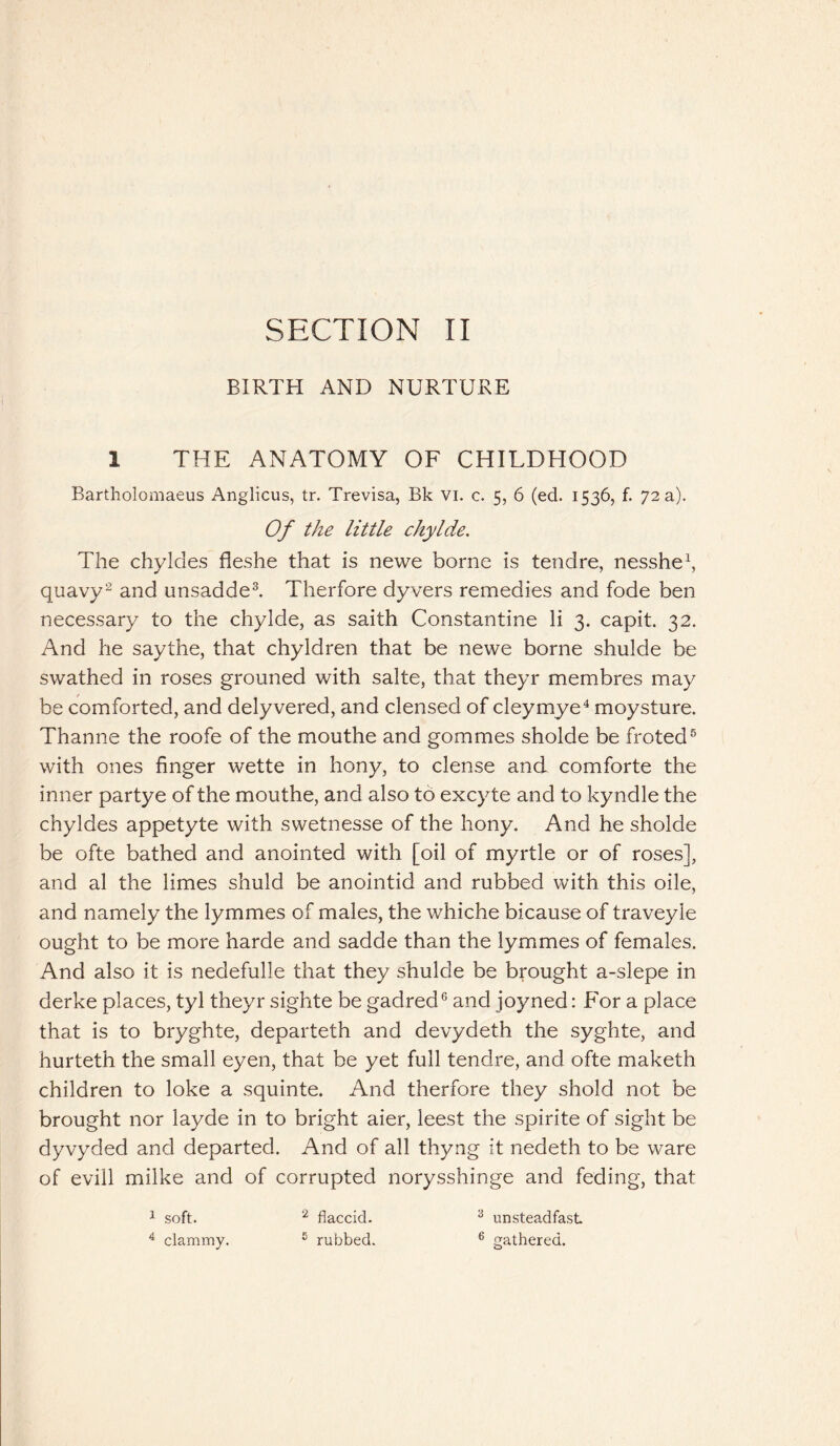 BIRTH AND NURTURE 1 THE ANATOMY OF CHILDHOOD Bartholomaeus Anglicus, tr. Trevisa, Bk vi. c. 5, 6 (ed. 1536, f. 72 a). Of the little chylde. The chyldes fleshe that is newe borne is tendre, nesshe1, quavy2 and unsadde3. Therfore dyvers remedies and fode ben necessary to the chylde, as saith Constantine li 3. capit. 32. And he saythe, that chyldren that be newe borne shulde be swathed in roses grouned with salte, that theyr membres may be comforted, and delyvered, and clensed of cleymye4 moysture. Thanne the roofe of the mouthe and gommes sholde be froted5 with ones finger wette in hony, to dense and comforte the inner partye of the mouthe, and also to excyte and to kyndle the chyldes appetyte with swetnesse of the hony. And he sholde be ofte bathed and anointed with [oil of myrtle or of roses], and al the limes shuld be anointid and rubbed with this oile, and namely the lymmes of males, the whiche bicause of traveyle ought to be more harde and sadde than the lymmes of females. And also it is nedefulle that they shulde be brought a-slepe in derke places, tyl theyr sighte be gadred6 and joyned: B'or a place that is to bryghte, departeth and devydeth the syghte, and hurteth the small eyen, that be yet full tendre, and ofte maketh children to loke a squinte. And therfore they shold not be brought nor layde in to bright aier, leest the spirite of sight be dyvyded and departed. And of all thyng it nedeth to be ware of evill milke and of corrupted norysshinge and feding, that 1 soft. 2 flaccid. 3 unsteadfasL 4 clammy. e rubbed. 6 gathered.