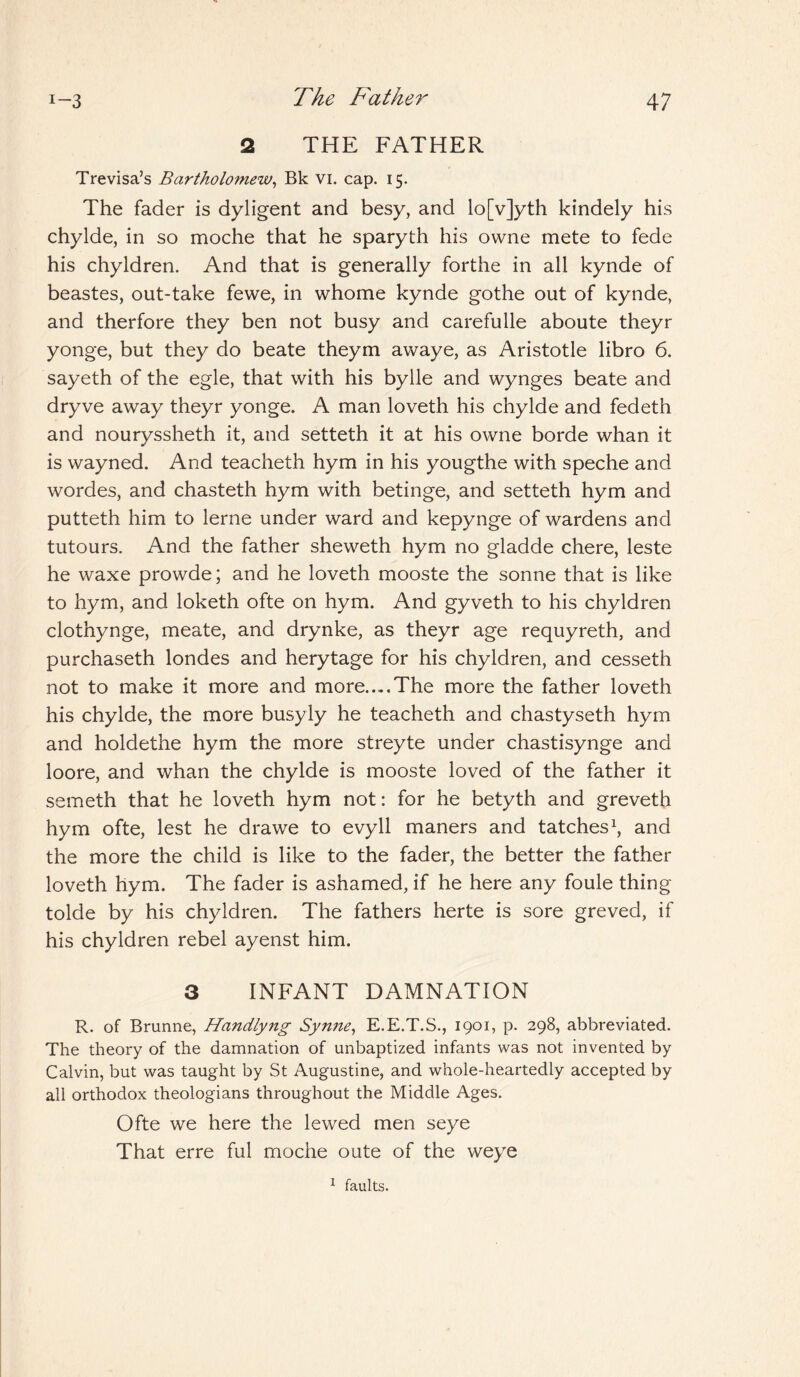 2 THE FATHER Trevisa’s Bartholomew, Bk VI. cap. 15. The fader is dyligent and besy, and lo[v]yth kindely his chylde, in so moche that he sparyth his owne mete to fede his chyldren. And that is generally forthe in all kynde of beastes, out-take fewe, in whome kynde gothe out of kynde, and therfore they ben not busy and carefulle aboute theyr yonge, but they do beate theym awaye, as Aristotle libro 6. sayeth of the egle, that with his bylle and wynges beate and dryve away theyr yonge. A man loveth his chylde and fedeth and nouryssheth it, and setteth it at his owne borde whan it is wayned. And teacheth hym in his yougthe with speche and wordes, and chasteth hym with betinge, and setteth hym and putteth him to lerne under ward and kepynge of wardens and tutours. And the father sheweth hym no gladde chere, leste he waxe prowde; and he loveth mooste the sonne that is like to hym, and loketh ofte on hym. And gyveth to his chyldren clothynge, meate, and drynke, as theyr age requyreth, and purchaseth londes and herytage for his chyldren, and cesseth not to make it more and more....The more the father loveth his chylde, the more busyly he teacheth and chastyseth hym and holdethe hym the more streyte under chastisynge and loore, and whan the chylde is mooste loved of the father it someth that he loveth hym not: for he betyth and greveth hym ofte, lest he drawe to evyll maners and tatches1, and the more the child is like to the fader, the better the father loveth hym. The fader is ashamed, if he here any foule thing tolde by his chyldren. The fathers herte is sore greved, if his chyldren rebel ayenst him. 3 INFANT DAMNATION R. of Brunne, Handlyng Synne, E.E.T.S., 1901, p. 298, abbreviated. The theory of the damnation of unbaptized infants was not invented by Calvin, but was taught by St Augustine, and whole-heartedly accepted by all orthodox theologians throughout the Middle Ages. Ofte we here the lewed men seye That erre ful moche oute of the weye 1 faults.
