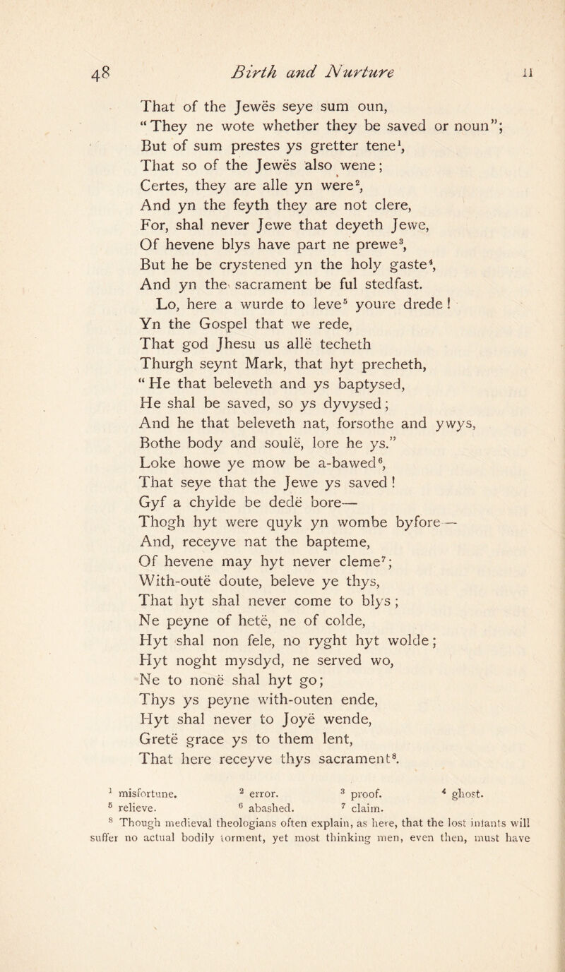 That of the Jewes seye sum oun, “They ne wote whether they be saved or noun”; But of sum prestes ys gretter tene1, That so of the Jewes also wene; % Certes, they are alle yn were2, And yn the feyth they are not clere, For, shal never Jewe that deyeth Jewe, Of hevene blys have part ne prewe3, But he be crystened yn the holy gaste4, And yn the sacrament be ful stedfast. Lo, here a wurde to leve5 youre drede ! Yn the Gospel that we rede, That god Jhesu us alle techeth Thurgh seynt Mark, that hyt precheth, “He that beleveth and ys baptysed, He shal be saved, so ys dyvysed; And he that beleveth nat, forsothe and ywys, Bothe body and soule, lore he ys.” Loke howe ye mow be a-bawed6, That seye that the Jewe ys saved ! Gyf a chylde be dede bore— Thogh hyt were quyk yn wombe by fore— And, receyve nat the bapteme, Of hevene may hyt never cleme7; With-oute doute, beleve ye thys, That hyt shal never come to blys; Ne peyne of hete, ne of colde, Hyt shal non fele, no ryght hyt wolde; Hyt noght mysdyd, ne served wo, Ne to none shal hyt go; Thys ys peyne with-outen ende, Hyt shal never to Joye wende, Grete grace ys to them lent, That here receyve thys sacrament8. 1 misfortune. 2 error. 3 proof. 4 ghost. 5 relieve. 6 abashed. 7 claim. 8 Though medieval theologians often explain, as here, that the lost iniants will suffer no actual bodily torment, yet most thinking men, even then, must have
