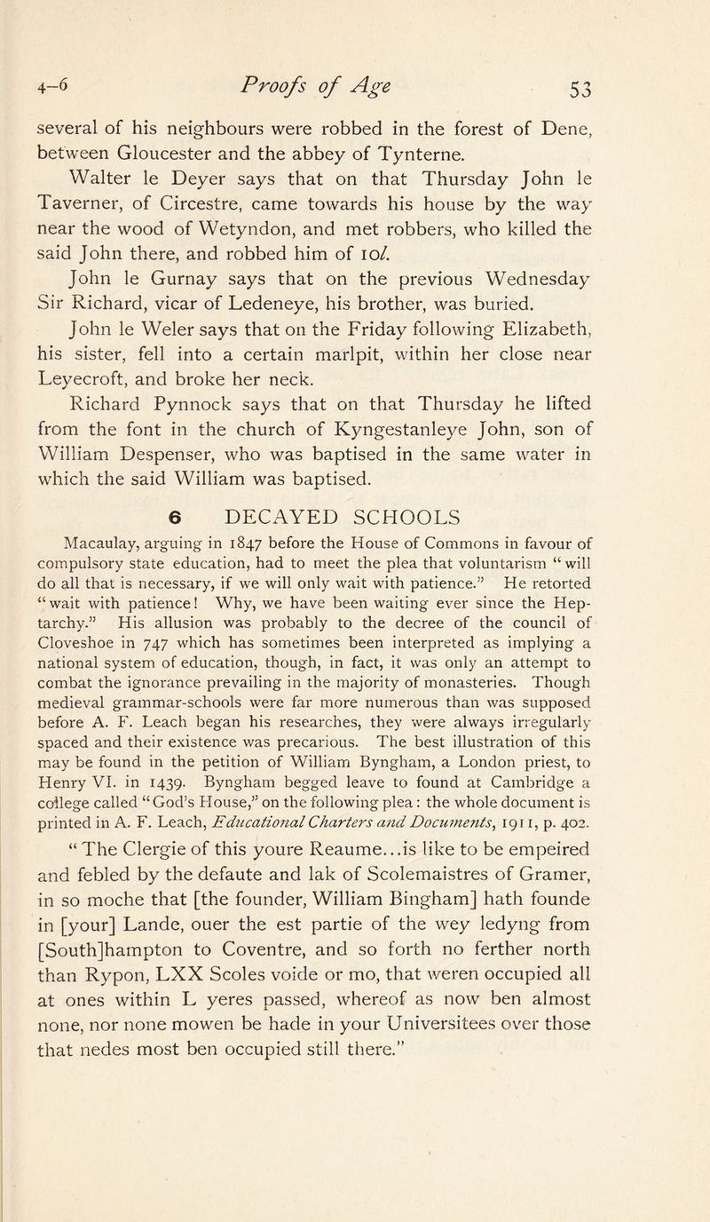 several of his neighbours were robbed in the forest of Dene, between Gloucester and the abbey of Tynterne. Walter le Deyer says that on that Thursday John le Taverner, of Circestre, came towards his house by the way near the wood of Wetyndon, and met robbers, who killed the said John there, and robbed him of 10/. John le Gurnay says that on the previous Wednesday Sir Richard, vicar of Ledeneye, his brother, was buried. John le Weler says that on the Friday following Elizabeth, his sister, fell into a certain marlpit, within her close near Leyecroft, and broke her neck. Richard Pynnock says that on that Thursday he lifted from the font in the church of Kyngestanleye John, son of William Despenser, who was baptised in the same water in which the said William was baptised. 6 DECAYED SCHOOLS Macaulay, arguing in 1847 before the House of Commons in favour of compulsory state education, had to meet the plea that voluntarism “ will do all that is necessary, if we will only wait with patience.” He retorted u wait with patience! Why, we have been waiting ever since the Hep¬ tarchy.” His allusion was probably to the decree of the council of Cloveshoe in 747 which has sometimes been interpreted as implying a national system of education, though, in fact, it was only an attempt to combat the ignorance prevailing in the majority of monasteries. Though medieval grammar-schools were far more numerous than was supposed before A. F. Leach began his researches, they were always irregularly spaced and their existence was precarious. The best illustration of this may be found in the petition of William Byngham, a London priest, to Llenry VI. in 1439. Byngham begged leave to found at Cambridge a college called “ God’s Blouse,” on the following plea: the whole document is printed in A. F. Leach, Educational Charters and Documents, 1911, p. 402. “The Clergie of this youre Reaume...is like to be empeired and febled by the defaute and lak of Scolemaistres of Gramer, in so moche that [the founder, William Bingham] hath founde in [your] Lande, ouer the est partie of the wey ledyng from [Southampton to Coventre, and so forth no ferther north than Rypon, LXX Scoles voide or mo, that weren occupied all at ones within L yeres passed, whereof as now ben almost none, nor none mowen be hade in your Universitees over those that nedes most ben occupied still there.”