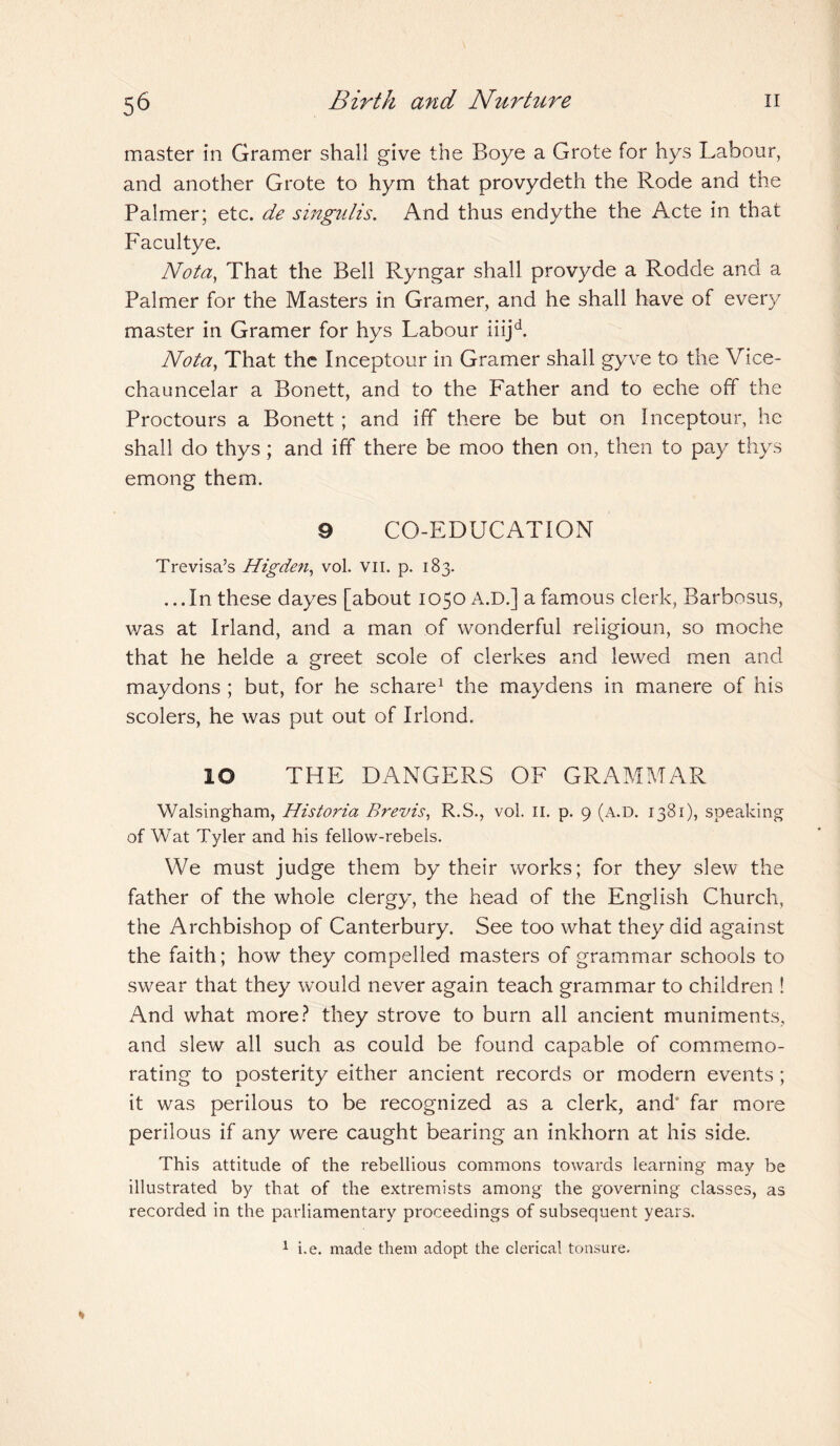 master in Gramer shall give the Boye a Grote for hys Labour, and another Grote to hym that provydeth the Rode and the Palmer; etc. de singulis. And thus endythe the Acte in that Facultye. Nota, That the Bell Ryngar shall provyde a Rodde and a Palmer for the Masters in Gramer, and he shall have of every master in Gramer for hys Labour iiijd. Nota, That the Inceptour in Gramer shall gyve to the Vice- chauncelar a Bonett, and to the P'ather and to eche off the Proctours a Bonett ; and iff there be but on Inceptour, he shall do thys; and iff there be moo then on, then to pay thys emong them. 9 CO-EDUCATION Trevisa’s Higden, vol. vn. p. 183. ...In these dayes [about 1050 A.D.] a famous clerk, Barbosus, was at Irland, and a man of wonderful religioun, so mac he that he helde a greet scole of clerkes and lewed men and maydons ; but, for he schare1 the maydens in manere of his scolers, he was put out of Irlond. IO THE DANGERS OF GRAMMAR Walsingham, Histo?'ia Brevis, R.S., vol. II. p. 9 (a.d. 1381), speaking of Wat Tyler and his fellow-rebels. We must judge them by their works; for they slew the father of the whole clergy, the head of the English Church, the Archbishop of Canterbury. See too what they did against the faith; how they compelled masters of grammar schools to swear that they would never again teach grammar to children ! And what more? they strove to burn all ancient muniments, and slew all such as could be found capable of commemo¬ rating to posterity either ancient records or modern events; it was perilous to be recognized as a clerk, and” far more perilous if any were caught bearing an inkhorn at his side. This attitude of the rebellious commons towards learning may be illustrated by that of the extremists among the governing classes, as recorded in the parliamentary proceedings of subsequent years. 1 i.e. made them adopt the clerical tonsure.