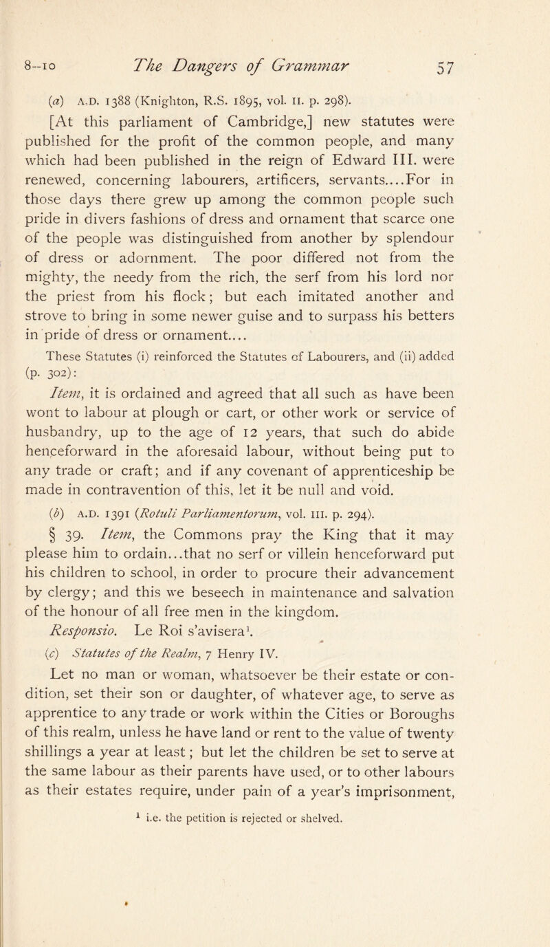 (a) A D. 1388 (Knighton, R.S. 1895, vol. II. p. 298). [At this parliament of Cambridge,] new statutes were published for the profit of the common people, and many which had been published in the reign of Edward III. were renewed, concerning labourers, artificers, servants....For in those days there grew up among the common people such pride in divers fashions of dress and ornament that scarce one of the people was distinguished from another by splendour of dress or adornment. The poor differed not from the mighty, the needy from the rich, the serf from his lord nor the priest from his flock; but each imitated another and strove to bring in some newer guise and to surpass his betters in pride of dress or ornament.... These Statutes (i) reinforced the Statutes of Labourers, and (ii) added (p. 302): Item, it is ordained and agreed that all such as have been wont to labour at plough or cart, or other work or service of husbandry, up to the age of 12 years, that such do abide henceforward in the aforesaid labour, without being put to any trade or craft; and if any covenant of apprenticeship be made in contravention of this, let it be null and void. (d) a.d. 1391 {Rotuli Parliamentarian, vol. ill. p. 294). § 39. Item, the Commons pray the King that it may please him to ordain.. .that no serf or villein henceforward put his children to school, in order to procure their advancement by clergy; and this we beseech in maintenance and salvation of the honour of all free men in the kingdom. Responsio. Le Roi s’avisera1. * {c) Statutes of the Realm, 7 Henry IV. Let no man or woman, whatsoever be their estate or con¬ dition, set their son or daughter, of whatever age, to serve as apprentice to any trade or work within the Cities or Boroughs of this realm, unless he have land or rent to the value of twenty shillings a year at least; but let the children be set to serve at the same labour as their parents have used, or to other labours as their estates require, under pain of a year’s imprisonment, 1 i.e. the petition is rejected or shelved.
