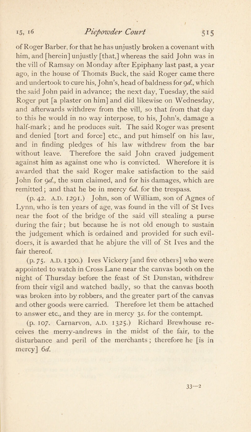 of Roger Barber, for that he has unjustly broken a covenant with him, and [herein] unjustly [that,] whereas the said John was in the vill of Ramsay on Monday after Epiphany last past, a year ago, in the house of Thomas Buck, the said Roger came there and undertook to cure his, J ohn’s, head of baldness for gd., which the said John paid in advance; the next day, Tuesday, the said Roger put [a plaster on him] and did likewise on Wednesday, and afterwards withdrew from the vill, so that from that day to this he would in no way interpose, to his, John’s, damage a half-mark ; and he produces suit. The said Roger was present and denied [tort and force] etc., and put himself on his law, and in finding pledges of his law withdrew from the bar without leave. Therefore the said John craved judgement against him as against one who is convicted. Wherefore it is awarded that the said Roger make satisfaction to the said John for gd., the sum claimed, and for his damages, which are remitted; and that he be in mercy 6d. for the trespass. (p. 42. A.D. 1291.) John, son of William, son of Agnes of Lynn, who is ten years of age, was found in the vill of St Ives near the foot of the bridge of the said vill stealing a purse during the fair; but because he is not old enough to sustain the judgement which is ordained and provided for such evil¬ doers, it is awarded that he abjure the vill of St Ives and the fair thereof. (p. 75. A.D. 1300.) Ives Vickery [and five others] who were appointed to watch in Cross Lane near the canvas booth on the night of Thursday before the feast of St Dunstan, withdrew from their vigil and watched badly, so that the canvas booth was broken into by robbers, and the greater part of the canvas and other goods were carried. Therefore let them be attached to answer etc., and they are in mercy 3^. for the contempt. (p. 107. Carnarvon, A.D. 1325.) Richard Brewhouse re¬ ceives the merry-andrews in the midst of the fair, to the disturbance and peril of the merchants ; therefore he [is in mercy] 6d. 33—2