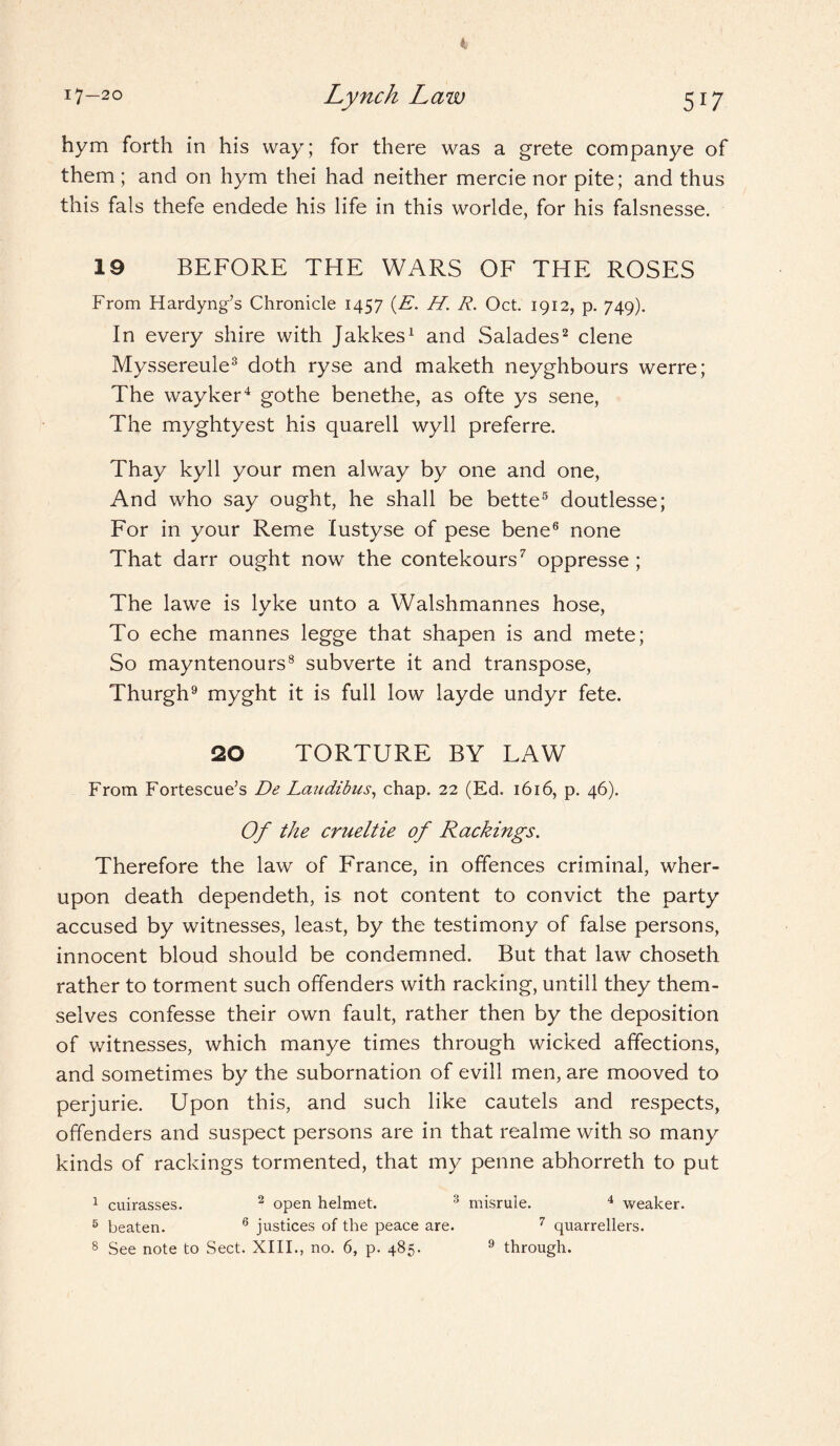 4 I7-2° Lynch Law 517 hym forth in his way; for there was a grete companye of them ; and on hym thei had neither mercie nor pite; and thus this fals thefe endede his life in this worlde, for his falsnesse. 19 BEFORE THE WARS OF THE ROSES From Hardyng’s Chronicle 1457 (E. H. R. Oct. 1912, p. 749). In every shire with Jakkes1 and Salades2 clene Myssereule3 doth ryse and maketh neyghbours werre; The wayker4 gothe benethe, as ofte ys sene, The myghtyest his quarell wyll preferre. Thay kyll your men alway by one and one, And who say ought, he shall be bette5 doutlesse; For in your Reme lustyse of pese bene6 none That darr ought now the contekours7 oppresse ; The lawe is lyke unto a Walshmannes hose, To eche mannes legge that shapen is and mete; So mayntenours8 subverte it and transpose, Thurgh9 myght it is full low layde undyr fete. 20 TORTURE BY LAW From Fortescue’s De Laudibus, chap. 22 (Ed. 1616, p. 46). Of the crueltie of Rackings. Therefore the law of France, in offences criminal, wher- upon death dependeth, is not content to convict the party accused by witnesses, least, by the testimony of false persons, innocent bloud should be condemned. But that law choseth rather to torment such offenders with racking, untill they them¬ selves confesse their own fault, rather then by the deposition of witnesses, which manye times through wicked affections, and sometimes by the subornation of evill men, are mooved to perjurie. Upon this, and such like cautels and respects, offenders and suspect persons are in that realme with so many kinds of rackings tormented, that my penne abhorreth to put 1 cuirasses. 2 open helmet. 3 misrule. 4 weaker. 6 beaten. 6 justices of the peace are. 7 quarrellers.