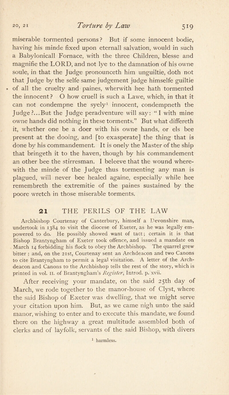 miserable tormented persons ? But if some innocent bodie, having his minde fixed upon eternall salvation, would in such a Babylonicall Fornace, with the three Children, blesse and magnifie the LORD, and not lye to the damnation of his owne soule, in that the Judge pronounceth him unguiltie, doth not that Judge by the selfe same judgement judge himselfe guiltie - of all the cruelty and paines, wherwith hee hath tormented the innocent? O how cruell is such a Lawe, which, in that it can not condempne the syely1 innocent, condempneth the Judge?...But the Judge peradventure will say: “I with mine owne hands did nothing in these torments.” But what differeth it, whether one be a doer with his owne hands, or els bee present at the dooing, and [to exasperate] the thing that is done by his commandement. It is onely the Master of the ship that bringeth it to the haven, though by his commandement an other bee the stirresman. I beleeve that the wound where¬ with the minde of the Judge thus tormenting any man is plagued, will never bee healed againe, especially while hee remembreth the extremitie of the paines sustained by the poore wretch in those miserable torments. 21 THE PERILS OF THE LAW Archbishop Courtenay of Canterbury, himself a Devonshire man, undertook in 1384 to visit the diocese of Exeter, as he was legally em¬ powered to do. He possibly showed want of tact; certain it is that Bishop Brantyngham of Exeter took offence, and issued a mandate on March 14 forbidding his dock to obey the Archbishop. The quarrel grew bitter ; and, on the 21st, Courtenay sent an Archdeacon and two Canons to cite Brantyngham to permit a legal visitation. A letter of the Arch¬ deacon and Canons to the Archbishop tells the rest of the story, which is printed in vol. II. of Brantyngham’s Register, Introd. p. xvii. After receiving your mandate, on the said 25th day of March, we rode together to the manor-house of Clyst, where the said Bishop of Exeter was dwelling, that we might serve your citation upon him. But, as we came nigh unto the said manor, wishing to enter and to execute this mandate, we found there on the highway a great multitude assembled both of clerks and of layfolk, servants of the said Bishop, with divers 1 harmless.