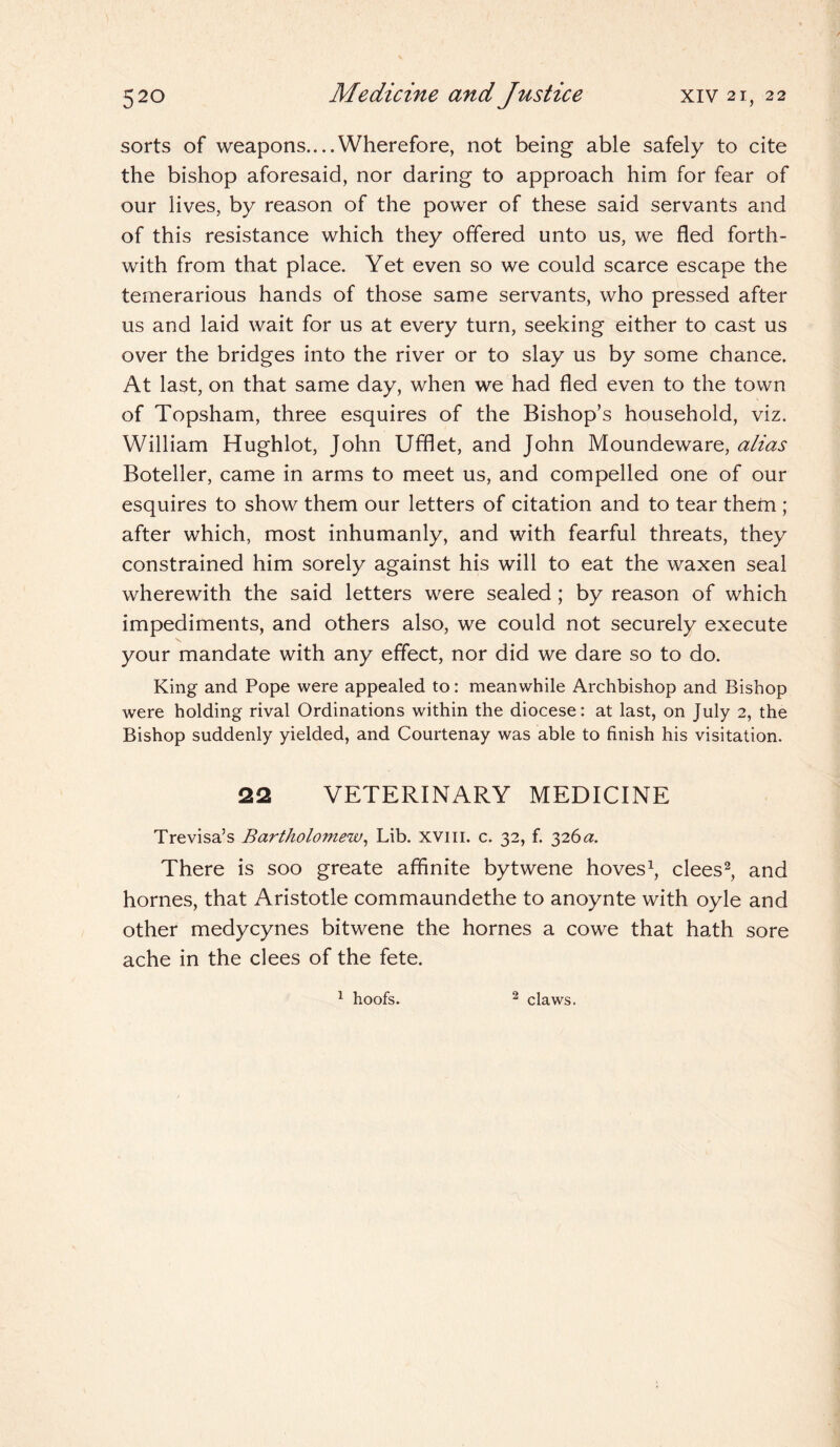 sorts of weapons....Wherefore, not being able safely to cite the bishop aforesaid, nor daring to approach him for fear of our lives, by reason of the power of these said servants and of this resistance which they offered unto us, we fled forth¬ with from that place. Yet even so we could scarce escape the temerarious hands of those same servants, who pressed after us and laid wait for us at every turn, seeking either to cast us over the bridges into the river or to slay us by some chance. At last, on that same day, when we had fled even to the town of Topsham, three esquires of the Bishop’s household, viz. William Hughlot, John Ufflet, and John Moundeware, alias Boteller, came in arms to meet us, and compelled one of our esquires to show them our letters of citation and to tear them ; after which, most inhumanly, and with fearful threats, they constrained him sorely against his will to eat the waxen seal wherewith the said letters were sealed; by reason of which impediments, and others also, we could not securely execute your mandate with any effect, nor did we dare so to do. King and Pope were appealed to: meanwhile Archbishop and Bishop were holding rival Ordinations within the diocese: at last, on July 2, the Bishop suddenly yielded, and Courtenay was able to finish his visitation. 22 VETERINARY MEDICINE Trevisa’s Bartholomew, Lib. xvm. c. 32, f. 326a. There is soo greate affinite bytwene hoves1, clees2, and homes, that Aristotle commaundethe to anoynte with oyle and other medycynes bitwene the homes a cowe that hath sore ache in the clees of the fete. 1 hoofs. 2 claws.