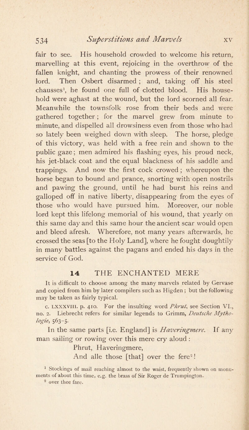 fair to see. His household crowded to welcome his return,, marvelling at this event, rejoicing in the overthrow of the fallen knight, and chanting the prowess of their renowned lord. Then Osbert disarmed ; and, taking off his steel chausses1, he found one full of clotted blood. His house¬ hold were aghast at the wound, but the lord scorned all fear. Meanwhile the townsfolk rose from their beds and were gathered together ; for the marvel grew from minute to minute, and dispelled all drowsiness even from those who had so lately been weighed down with sleep. The horse, pledge of this victory, was held with a free rein and shown to the public gaze; men admired his flashing eyes, his proud neck, his jet-black coat and the equal blackness of his saddle and trappings. And now the first cock crowed ; whereupon the horse began to bound and prance, snorting with open nostrils and pawing the ground, until he had burst his reins and galloped off in native liberty, disappearing from the eyes of those who would have pursued him. Moreover, our noble lord kept this lifelong memorial of his wound, that yearly on this same day and this same hour the ancient scar would open and bleed afresh. Wherefore, not many years afterwards, he crossed the seas [to the Holy Land], where he fought doughtily in many battles against the pagans and ended his days in the service of God. 14 THE ENCHANTED MERE It is difficult to choose among the many marvels related by Gervase and copied from him by later compilers such as Higden ; but the following' may be taken as fairly typical. c. lxxxviii. p. 410. For the insulting word Phrut, see Section VI., no. 2. Liebrecht refers for similar legends to Grimm, Deutsche Mytho- logie, 563-5. In the same parts [i.e. England] is Haveringmere. If any man sailing or rowing over this mere cry aloud : Phrut, Haveringmere, And alle those [that] over the fere2! 1 Stockings of mail reaching almost to the waist, frequently shown on monu¬ ments of about this time, e.g. the brass of Sir Roger de Trumpington. 2 over thee fare.
