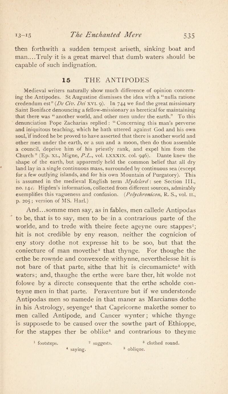 The Enchanted Mere then forthwith a sudden tempest ariseth, sinking boat and man....Truly it is a great marvel that dumb waters should be capable of such indignation. 15 THE ANTIPODES Medieval writers naturally show much difference of opinion concern¬ ing the Antipodes. St Augustine dismisses the idea with a “nulla ratione credendum est” (De Civ. Dei XVI. 9). In 744 we find the great missionary Saint Boniface denouncing a fellow-missionary as heretical for maintaining that there was “another world, and other men under the earth.” To this denunciation Pope Zacharias replied : “ Concerning this man’s perverse and iniquitous teaching, which he hath uttered against God and his own soul, if indeed he be proved to have asserted that there is another world and other men under the earth, or a sun and a moon, then do thou assemble a council, deprive him of his priestly rank, and expel him. from the Church” (Ep. XI., Migne, P.L., vol. LXXXIX. col. 946). Dante knew the shape of the earth, but apparently held the common belief that all dry land lay in a single continuous mass, surrounded by continuous sea (except for a few outlying islands, and for his own Mountain of Purgatory). This is assumed in the medieval English term Mydelerd\ see Section III., no. 14 c. Higden’s information, collected from different sources, admirably exemplifies this vagueness and confusion. (Polychronicon, R. S., vol. ill, p. 205; version of MS. Harl.) And...somme men say, as in fables, men callede Antipodas to be, that is to say, men to be in a contrarious parte of the worlde, and to trede with theire feete ageyne oure stappes1; hit is not credible by eny reason, neither the cognicion of eny story dothe not expresse hit to be soo, but that the coniecture of man movethe2 that thynge. For thoughe the erthe be rownde and convexede withynne, neverthelesse hit is not bare of that parte, sithe that hit is circumamicte3 with waters; and, thaughe the erthe were bare ther, hit wolde not folowe by a directe consequente that the erthe scholde con- teyne men in that parte. Peraventure but if we understonde Antipodas men so namede in that maner as Marcianus dothe in his Astrology, seyenge4 that Capricorne makethe somer to men called Antipode, and Cancer wynter; whiche thynge is supposede to be caused over the sowthe part of Ethioppe, for the stappes ther be oblike5 and contrarious to theyme 1 footsteps. 2 suggests. 3 clothed round. 5 oblique. 4 saying.
