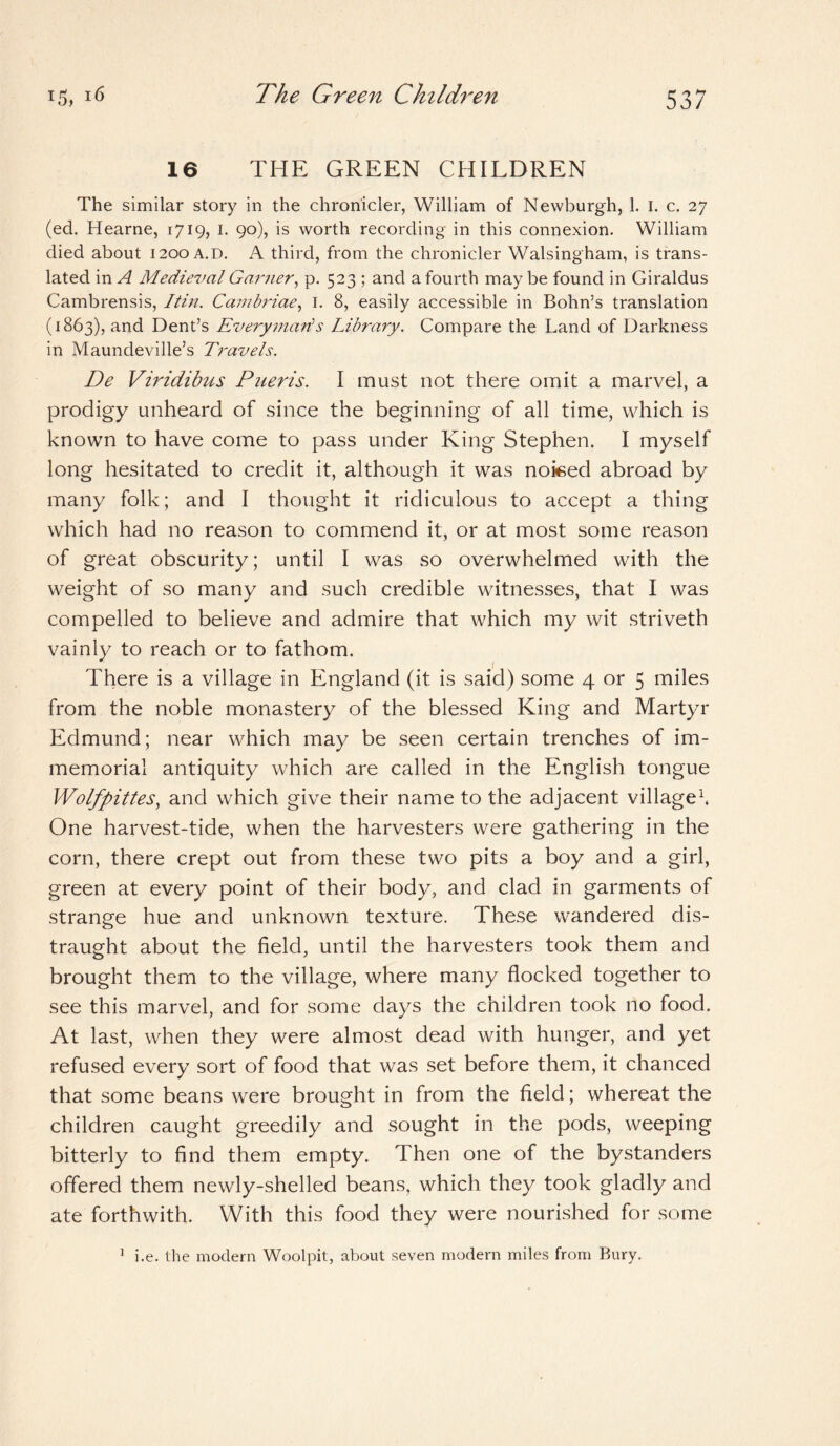 16 THE GREEN CHILDREN The similar story in the chronicler, William of Newburgh, 1. I. c. 27 (ed. Hearne, 1719, 1. 90), is worth recording in this connexion. William died about 1200 a.d. A third, from the chronicler Walsingham, is trans¬ lated in A Medieval Garner, p. 523 ; and a fourth may be found in Giraldus Cambrensis, I tin. Cambriae, I. 8, easily accessible in Bohn’s translation (1863), and Dent’s Everyman's Library. Compare the Land of Darkness in Maundeville’s Travels. De Viridibus Pueris. I must not there omit a marvel, a prodigy unheard of since the beginning of all time, which is known to have come to pass under King Stephen. I myself long hesitated to credit it, although it was noised abroad by many folk; and I thought it ridiculous to accept a thing which had no reason to commend it, or at most some reason of great obscurity; until I was so overwhelmed with the weight of so many and such credible witnesses, that I was compelled to believe and admire that which my wit striveth vainly to reach or to fathom. There is a village in England (it is said) some 4 or 5 miles from the noble monastery of the blessed King and Martyr Edmund; near which may be seen certain trenches of im¬ memorial antiquity which are called in the English tongue Wolfpittes, and which give their name to the adjacent village1. One harvest-tide, when the harvesters were gathering in the corn, there crept out from these two pits a boy and a girl, green at every point of their body, and clad in garments of strange hue and unknown texture. These wandered dis¬ traught about the field, until the harvesters took them and brought them to the village, where many flocked together to see this marvel, and for some days the children took no food. At last, when they were almost dead with hunger, and yet refused every sort of food that was set before them, it chanced that some beans were brought in from the field; whereat the children caught greedily and sought in the pods, weeping bitterly to find them empty. Then one of the bystanders offered them newly-shelled beans, which they took gladly and ate forthwith. With this food they were nourished for some 1 i.e. the modern Woolpit, about seven modern miles from Bury.