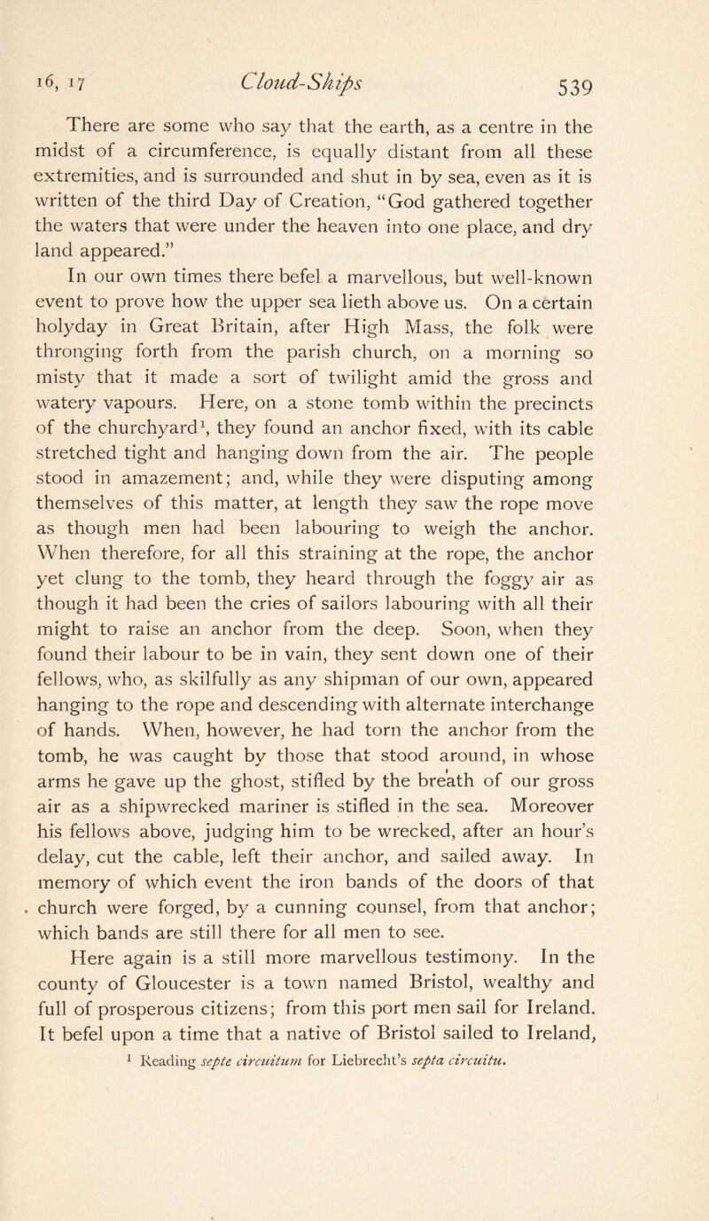 There are some who say that the earth, as a centre in the midst of a circumference, is equally distant from all these extremities, and is surrounded and shut in by sea, even as it is written of the third Day of Creation, “God gathered together the waters that were under the heaven into one place, and dry land appeared.” In our own times there befel a marvellous, but well-known event to prove how the upper sea lieth above us. On a certain holyday in Great Britain, after High Mass, the folk were thronging forth from the parish church, on a morning so misty that it made a sort of twilight amid the gross and watery vapours. Here, on a stone tomb within the precincts of the churchyard1, they found an anchor fixed, with its cable stretched tight and hanging down from the air. The people stood in amazement; and, while they were disputing among themselves of this matter, at length they saw the rope move as though men had been labouring to weigh the anchor. When therefore, for all this straining at the rope, the anchor yet clung to the tomb, they heard through the foggy air as though it had been the cries of sailors labouring with all their might to raise an anchor from the deep. Soon, when they found their labour to be in vain, they sent down one of their fellows, who, as skilfully as any shipman of our own, appeared hanging to the rope and descending with alternate interchange of hands. When, however, he had torn the anchor from the tomb, he was caught by those that stood around, in whose arms he gave up the ghost, stifled by the breath of our gross air as a shipwrecked mariner is stifled in the sea. Moreover his fellows above, judging him to be wrecked, after an hour’s delay, cut the cable, left their anchor, and sailed away. In memory of which event the iron bands of the doors of that v church were forged, by a cunning counsel, from that anchor; which bands are still there for all men to see. Here again is a still more marvellous testimony. In the county of Gloucester is a town named Bristol, wealthy and full of prosperous citizens; from this port men sail for Ireland. It befel upon a time that a native of Bristol sailed to Ireland, 1 Reading septe circuitum for Liebrecht’s septa circuitu.