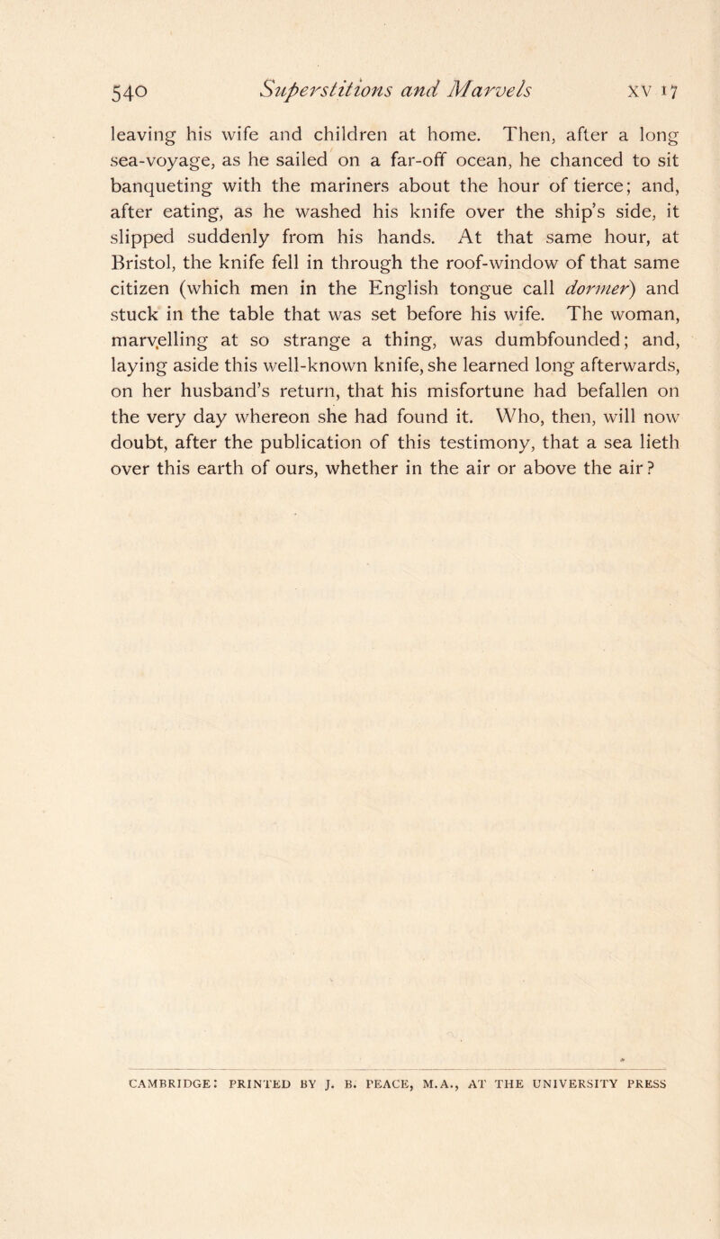 leaving his wife and children at home. Then, after a long sea-voyage, as he sailed on a far-off ocean, he chanced to sit banqueting with the mariners about the hour of tierce; and, after eating, as he washed his knife over the ship’s side, it slipped suddenly from his hands. At that same hour, at Bristol, the knife fell in through the roof-window of that same citizen (which men in the English tongue call dormer) and stuck in the table that was set before his wife. The woman, marv.elling at so strange a thing, was dumbfounded; and, laying aside this well-known knife, she learned long afterwards, on her husband’s return, that his misfortune had befallen on the very day whereon she had found it. Who, then, will now doubt, after the publication of this testimony, that a sea lieth over this earth of ours, whether in the air or above the air ? Cambridge: printed by j. b. peace, m.a., at the university press