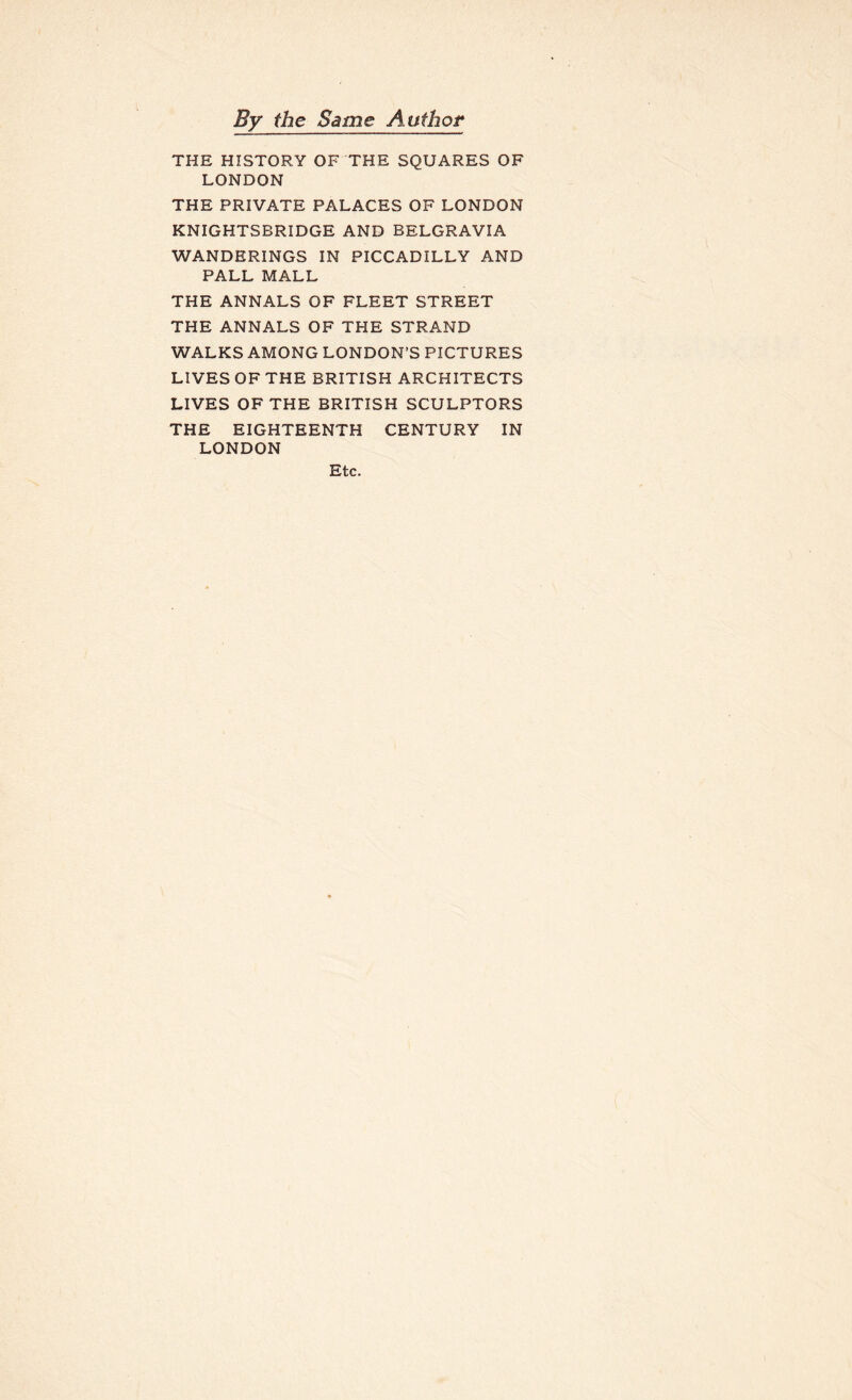 By the Same Author THE HISTORY OF THE SQUARES OF LONDON THE PRIVATE PALACES OF LONDON KNIGHTSBRIDGE AND BELGRAVIA WANDERINGS IN PICCADILLY AND PALL MALL THE ANNALS OF FLEET STREET THE ANNALS OF THE STRAND WALKS AMONG LONDON’S PICTURES LIVES OF THE BRITISH ARCHITECTS LIVES OF THE BRITISH SCULPTORS THE EIGHTEENTH CENTURY IN LONDON Etc.