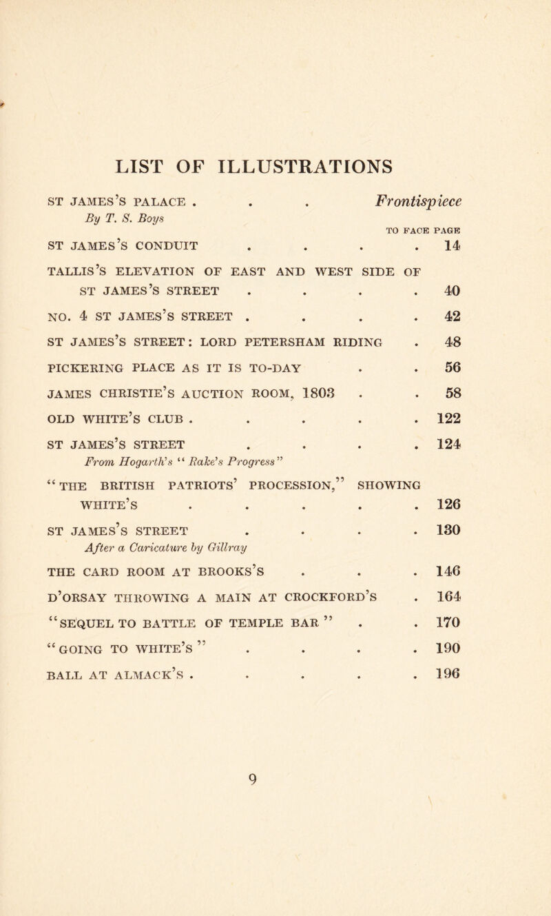 LIST OF ILLUSTRATIONS st james’s palace . . . Frontispiece By T. S. Boys TO FACE PAGE st james’s conduit . . . .14 tallis’s elevation of east and west side of st james’s street . . . .40 NO. 4 ST james’s street . . . .42 st james’s street: lord petersham riding . 48 PICKERING PLACE AS IT IS TO-DAY . . 56 james Christie’s auction room, 1803 . . 58 old white’s club ..... 122 ST james’s street .... 124 From Hogarth's “ Bake's Progress ” “ THE BRITISH PATRIOTS’ PROCESSION,” SHOWING white’s ..... 126 st james’s street .... 130 After a Caricature by Gittray THE CARD ROOM AT BROOKS’S . . . 146 D’ORSAY THROWING A MAIN AT CROCKFORD’s . 164 “SEQUEL TO BATTLE OF TEMPLE BAR ” . . 170 “going to white’s” .... 190 BALL AT ALMACK’S . . . . ,196