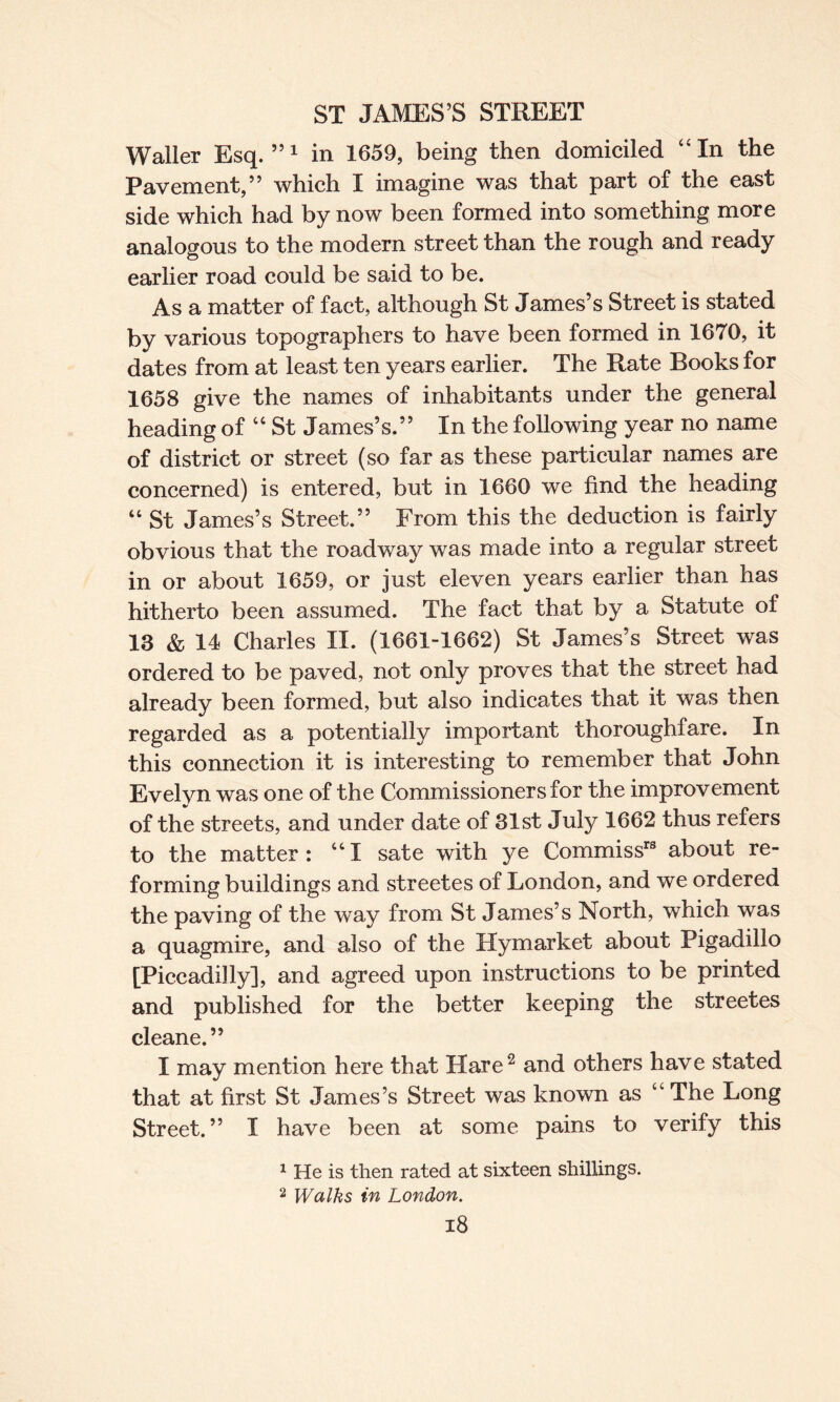 Waller Esq.”1 in 1659, being then domiciled “In the Pavement,” which I imagine was that part of the east side which had by now been formed into something more analogous to the modern street than the rough and ready earlier road could be said to be. As a matter of fact, although St James’s Street is stated by various topographers to have been formed in 1670, it dates from at least ten years earlier. The Rate Books for 1658 give the names of inhabitants under the general heading of “ St James’s.” In the following year no name of district or street (so far as these particular names are concerned) is entered, but in 1660 we find the heading “ St James’s Street.” From this the deduction is fairly obvious that the roadway was made into a regular street in or about 1659, or just eleven years earlier than has hitherto been assumed. The fact that by a Statute of 13 & 14 Charles II. (1661-1662) St James’s Street was ordered to be paved, not only proves that the street had already been formed, but also indicates that it was then regarded as a potentially important thoroughfare. In this connection it is interesting to remember that John Evelyn was one of the Commissioners for the improvement of the streets, and under date of 31st July 1662 thus refers to the matter: “I sate with ye Commissr8 about re¬ forming buildings and streetes of London, and we ordered the paving of the way from St James’s North, which was a quagmire, and also of the Hymarket about Pigadillo [Piccadilly], and agreed upon instructions to be printed and published for the better keeping the streetes cleane.” I may mention here that Hare2 and others have stated that at first St James’s Street was known as “ The Long Street.” I have been at some pains to verify this 1 He is then rated at sixteen shillings. 2 Walks in London.