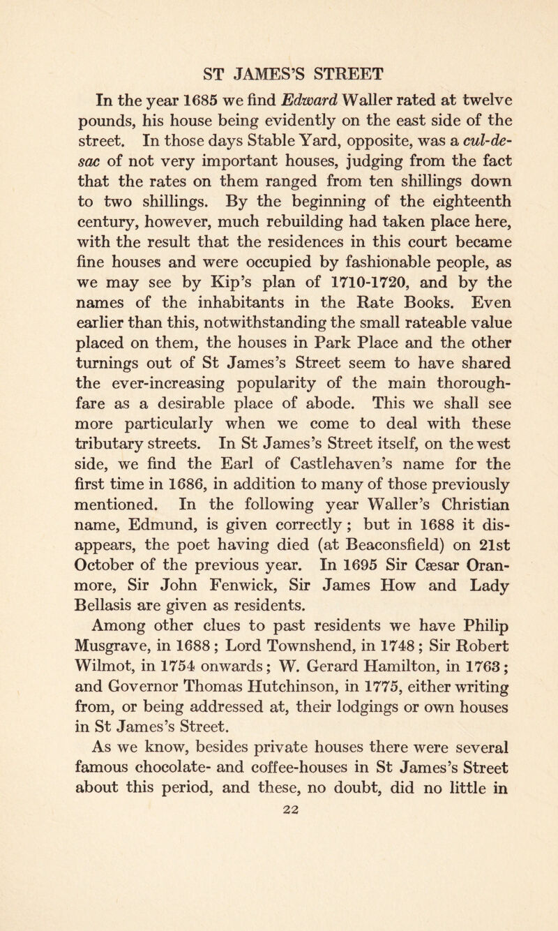 In the year 1685 we find Edward Waller rated at twelve pounds, his house being evidently on the east side of the street. In those days Stable Yard, opposite, was a cul-de- sac of not very important houses, judging from the fact that the rates on them ranged from ten shillings down to two shillings. By the beginning of the eighteenth century, however, much rebuilding had taken place here, with the result that the residences in this court became fine houses and were occupied by fashionable people, as we may see by Kip’s plan of 1710-1720, and by the names of the inhabitants in the Rate Books. Even earlier than this, notwithstanding the small rateable value placed on them, the houses in Park Place and the other turnings out of St James’s Street seem to have shared the ever-increasing popularity of the main thorough¬ fare as a desirable place of abode. This we shall see more particularly when we come to deal with these tributary streets. In St James’s Street itself, on the west side, we find the Earl of Castlehaven’s name for the first time in 1686, in addition to many of those previously mentioned. In the following year Waller’s Christian name, Edmund, is given correctly; but in 1688 it dis¬ appears, the poet having died (at Beaconsfield) on 21st October of the previous year. In 1695 Sir Caesar Oran- more, Sir John Fenwick, Sir James How and Lady Bellasis are given as residents. Among other clues to past residents we have Philip Musgrave, in 1688 ; Lord Townshend, in 1748 ; Sir Robert Wilmot, in 1754 onwards; W. Gerard Hamilton, in 1763; and Governor Thomas Hutchinson, in 1775, either writing from, or being addressed at, their lodgings or own houses in St James’s Street. As we know, besides private houses there were several famous chocolate- and coffee-houses in St James’s Street about this period, and these, no doubt, did no little in