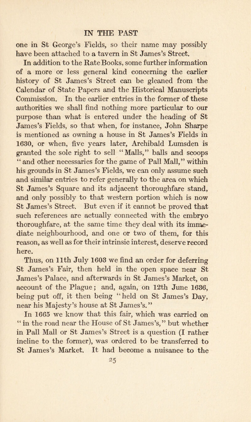 one in St George’s Fields, so their name may possibly have been attached to a tavern in St James’s Street. In addition to the Rate Books, some further information of a more or less general kind concerning the earlier history of St James’s Street can be gleaned from the Calendar of State Papers and the Historical Manuscripts Commission. In the earlier entries in the former of these authorities we shall find nothing more particular to our purpose than what is entered under the heading of St James’s Fields, so that when, for instance, John Sharpe is mentioned as owning a house in St James’s Fields in 1630, or when, five years later, Archibald Lumsden is granted the sole right to sell “Malls,” balls and scoops “ and other necessaries for the game of Pall Mall,” within his grounds in St James’s Fields, we can only assume such and similar entries to refer generally to the area on which St James’s Square and its adjacent thoroughfare stand, and only possibly to that western portion which is now St James’s Street. But even if it cannot be proved that such references are actually connected with the embryo thoroughfare, at the same time they deal with its imme¬ diate neighbourhood, and one or two of them, for this reason, as well as for their intrinsic interest, deserve record here. Thus, on 11th July 1603 we find an order for deferring St James’s Fair, then held in the open space near St James’s Palace, and afterwards in St James’s Market, on account of the Plague; and, again, on 12th June 1636, being put off, it then being “held on St James’s Day, near his Majesty’s house at St James’s.” In 1665 we know that this fair, which was carried on “ in the road near the House of St James’s,” but whether in Pall Mall or St James’s Street is a question (I rather incline to the former), was ordered to be transferred to St James’s Market. It had become a nuisance to the