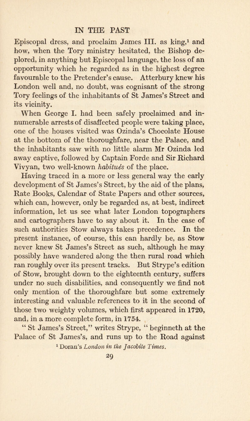 Episcopal dress, and proclaim James III. as king,1 and how, when the Tory ministry hesitated, the Bishop de¬ plored, in anything but Episcopal language, the loss of an opportunity which he regarded as in the highest degree favourable to the Pretender’s cause. Atterbury knew his London well and, no doubt, was cognisant of the strong Tory feelings of the inhabitants of St James’s Street and its vicinity. When George I. had been safely proclaimed and in¬ numerable arrests of disaffected people were taking place, one of the houses visited was Ozinda’s Chocolate House at the bottom of the thoroughfare, near the Palace, and the inhabitants saw with no little alarm Mr Ozinda led away captive, followed by Captain Forde and Sir Richard Vivyan, two well-known habitues of the place. Having traced in a more or less general way the early development of St James’s Street, by the aid of the plans, Rate Books, Calendar of State Papers and other sources, which can, however, only be regarded as, at best, indirect information, let us see what later London topographers and cartographers have to say about it. In the case of such authorities Stow always takes precedence. In the present instance, of course, this can hardly be, as Stow never knew St James’s Street as such, although he may possibly have wandered along the then rural road which ran roughly over its present tracks. But Strype’s edition of Stow, brought down to the eighteenth century, suffers under no such disabilities, and consequently we find not only mention of the thoroughfare but some extremely interesting and valuable references to it in the second of those two weighty volumes, which first appeared in 1720, and, in a more complete form, in 1754. “ St James’s Street,” writes Strype, “ beginneth at the Palace of St James’s, and runs up to the Road against 1 Doran’s London in the Jacobite Times.