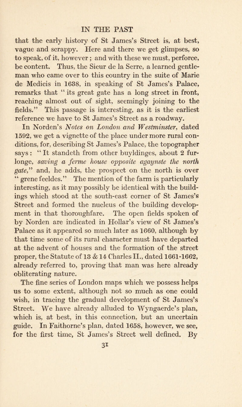that the early history of St James’s Street is, at best, vague and scrappy. Here and there we get glimpses, so to speak, of it, however; and with these we must, perforce, be content. Thus, the Sieur de la Serre, a learned gentle¬ man who came over to this country in the suite of Marie de Medieis in 1638, in speaking of St James’s Palace, remarks that 44 its great gate has a long street in front, reaching almost out of sight, seemingly joining to the fields.” This passage is interesting, as it is the earliest reference we have to St James’s Street as a roadway. In Norden’s Notes on London and Westminster, dated 1592, we get a vignette of the place under more rural con¬ ditions, for, describing St James’s Palace, the topographer says : 44 It standeth from other buyldinges, about 2 fur- longe, saving a ferme house opposite agaynste the north gate,” and, he adds, the prospect on the north is over 44 grene feeldes.” The mention of the farm is particularly interesting, as it may possibly be identical with the build¬ ings which stood at the south-east corner of St James’s Street and formed the nucleus of the building develop¬ ment in that thoroughfare. The open fields spoken of by Norden are indicated in Hollar’s view of St James’s Palace as it appeared so much later as 1660, although by that time some of its rural character must have departed at the advent of houses and the formation of the street proper, the Statute of 13 & 14 Charles II., dated 1661-1662, already referred to, proving that man was here already obliterating nature. The fine series of London maps which we possess helps us to some extent, although not so much as one could wish, in tracing the gradual development of St James’s Street. We have already alluded to Wyngaerde’s plan, which is, at best, in this connection, but an uncertain guide. In Faithorne’s plan, dated 1658, however, we see, for the first time, St James’s Street well defined. By 3i