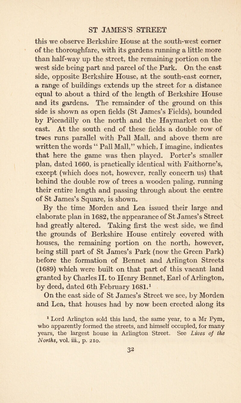 this we observe Berkshire House at the south-west corner of the thoroughfare, with its gardens running a little more than half-way up the street, the remaining portion on the west side being part and parcel of the Park. On the east side, opposite Berkshire House, at the south-east corner, a range of buildings extends up the street for a distance equal to about a third of the length of Berkshire House and its gardens. The remainder of the ground on this side is shown as open fields (St James’s Fields), bounded by Piccadilly on the north and the Haymarket on the east. At the south end of these fields a double row of trees runs parallel with Pall Mall, and above them are written the words “ Pall Mall,” which, I imagine, indicates that here the game was then played. Porter’s smaller plan, dated 1660, is practically identical with Faithorne’s, except (which does not, however, really concern us) that behind the double row of trees a wooden paling, running their entire length and passing through about the centre of St James’s Square, is shown. By the time Morden and Lea issued their large and elaborate plan in 1682, the appearance of St James’s Street had greatly altered. Taking first the west side, we find the grounds of Berkshire House entirely covered with houses, the remaining portion on the north, however, being still part of St James’s Park (now the Green Park) before the formation of Bennet and Arlington Streets (1689) which were built on that part of this vacant land granted by Charles II. to Henry Bennet, Earl of Arlington, by deed, dated 6th February 1681.1 On the east side of St James’s Street we see, by Morden and Lea, that houses had by now been erected along its 1 Lord Arlington sold this land, the same year, to a Mr Pym, who apparently formed the streets, and himself occupied, for many years, the largest house in Arlington Street. See Lives of the Norths, vol. iii., p. 210.