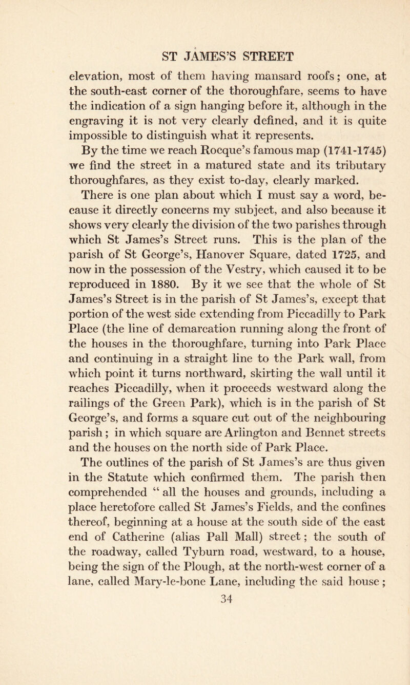 elevation, most of them having mansard roofs; one, at the south-east corner of the thoroughfare, seems to have the indication of a sign hanging before it, although in the engraving it is not very clearly defined, and it is quite impossible to distinguish what it represents. By the time we reach Rocque’s famous map (1741-1745) we find the street in a matured state and its tributary thoroughfares, as they exist to-day, clearly marked. There is one plan about which I must say a word, be¬ cause it directly concerns my subject, and also because it shows very clearly the division of the two parishes through which St James’s Street runs. This is the plan of the parish of St George’s, Hanover Square, dated 1725, and now in the possession of the Vestry, which caused it to be reproduced in 1880. By it we see that the whole of St James’s Street is in the parish of St James’s, except that portion of the west side extending from Piccadilly to Park Place (the line of demarcation running along the front of the houses in the thoroughfare, turning into Park Place and continuing in a straight line to the Park wall, from which point it turns northward, skirting the wall until it reaches Piccadilly, when it proceeds westward along the railings of the Green Park), which is in the parish of St George’s, and forms a square cut out of the neighbouring parish; in which square are Arlington and Bennet streets and the houses on the north side of Park Place. The outlines of the parish of St James’s are thus given in the Statute which confirmed them. The parish then comprehended “ all the houses and grounds, including a place heretofore called St James’s Fields, and the confines thereof, beginning at a house at the south side of the east end of Catherine (alias Pall Mall) street; the south of the roadway, called Tyburn road, westward, to a house, being the sign of the Plough, at the north-west corner of a lane, called Mary-le-bone Lane, including the said house;