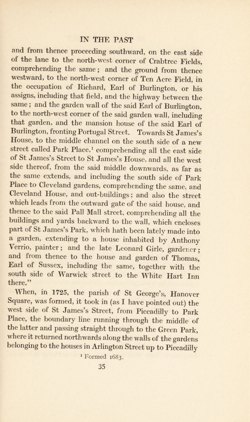 and from thence proceeding southward, on the east side of the lane to the north-west corner of Crabtree Fields, comprehending the same; and the ground from thence westward, to the north-west corner of Ten Acre Field, in the occupation of Richard, Earl of Burlington, or his assigns, including that field, and the highway between the same ; and the garden wall of the said Earl of Burlington, to the north-west corner of the said garden wall, including that garden, and the mansion house of the said Earl of Burlington, fronting Portugal Street. Towards St James’s House, to the middle channel on the south side of a new street called Park Place,1 comprehending all the east side of St James’s Street to St James’s House, and all the west side thereof, from the said middle downwards, as far as the same extends, and including the south side of Park Place to Cleveland gardens, comprehending the same, and Cleveland House, and out-buildings; and also the street which leads from the outward gate of the said house, and thence to the said Pall Mall street, comprehending all the buildings and yards backward to the wall, which encloses part of St James’s Park, which hath been lately made into a garden, extending to a house inhabited by Anthony Verrio, painter; and the late Leonard Girle, gardener; and from thence to the house and garden of Thomas, Earl of Sussex, including the same, together with the south side of Warwick street to the White Hart Inn there.” When, in 1725, the parish of St George’s', Hanover Square, was formed, it took in (as I have pointed out) the west side of St James’s Street, from Piccadilly to Park Place, the boundary line running through the middle of the latter and passing straight through to the Green Park, where it returned northwards along the walls of the gardens belonging to the houses in Arlington Street up to Piccadilly 1 Formed 1683.