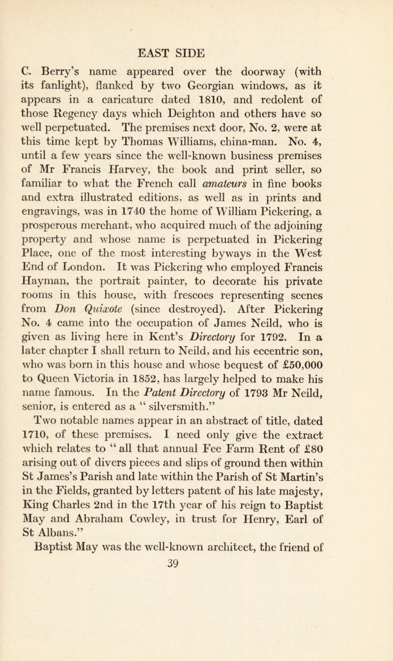 C. Berry’s name appeared over the doorway (with its fanlight), flanked by two Georgian windows, as it appears in a caricature dated 1810, and redolent of those Regency days which Deighton and others have so well perpetuated. The premises next door, No. 2, were at this time kept by Thomas Williams, china-man. No. 4, until a few years since the well-known business premises of Mr Francis Harvey, the book and print seller, so familiar to what the French call amateurs in fine books and extra illustrated editions, as well as in prints and engravings, was in 1740 the home of William Pickering, a prosperous merchant, who acquired much of the adjoining property and whose name is perpetuated in Pickering Place, one of the most interesting byways in the West End of London. It was Pickering who employed Francis ILayman, the portrait painter, to decorate his private rooms in this house, with frescoes representing scenes from Don Quixote (since destroyed). After Pickering No. 4 came into the occupation of James Neild, who is given as living here in Kent’s Directory for 1792. In a later chapter I shall return to Neild, and his eccentric son, who was born in this house and whose bequest of £50,000 to Queen Victoria in 1852, has largely helped to make his name famous. In the Patent Directory of 1793 Mr Neild, senior, is entered as a 44 silversmith.” Two notable names appear in an abstract of title, dated 1710, of these premises. I need only give the extract which relates to 44 all that annual Fee Farm Rent of £80 arising out of divers pieces and slips of ground then within St James’s Parish and late within the Parish of St Martin’s in the Fields, granted by letters patent of his late majesty, King Charles 2nd in the 17th year of his reign to Baptist May and Abraham Cowley, in trust for Henry, Earl of St Albans.” Baptist May was the well-known architect, the friend of
