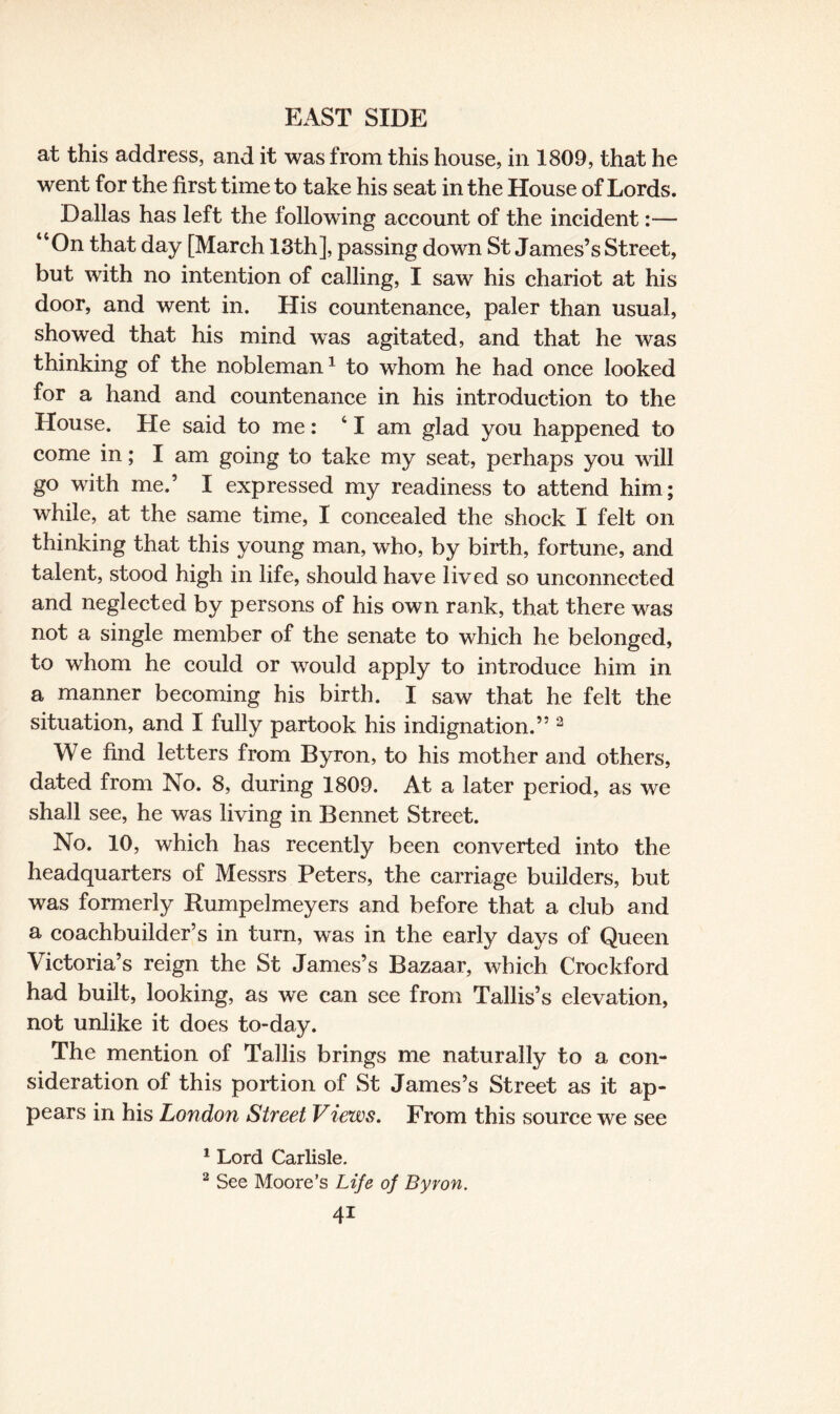 at this address, and it was from this house, in 1809, that he went for the first time to take his seat in the House of Lords. Dallas has left the following account of the incident:— “On that day [March 18th], passing down St James’s Street, but with no intention of calling, I saw his chariot at his door, and went in. His countenance, paler than usual, showed that his mind was agitated, and that he was thinking of the nobleman1 to whom he had once looked for a hand and countenance in his introduction to the House. He said to me: 41 am glad you happened to come in; I am going to take my seat, perhaps you will go with me.’ I expressed my readiness to attend him; while, at the same time, I concealed the shock I felt on thinking that this young man, who, by birth, fortune, and talent, stood high in life, should have lived so unconnected and neglected by persons of his own rank, that there was not a single member of the senate to which he belonged, to whom he could or would apply to introduce him in a manner becoming his birth. I saw that he felt the situation, and I fully partook his indignation.” 2 We find letters from Byron, to his mother and others, dated from No. 8, during 1809. At a later period, as we shall see, he was living in Bennet Street. No. 10, which has recently been converted into the headquarters of Messrs Peters, the carriage builders, but was formerly Rumpelmeyers and before that a club and a coachbuilder’s in turn, was in the early days of Queen Victoria’s reign the St James’s Bazaar, which Crockford had built, looking, as we can see from Tallis’s elevation, not unlike it does to-day. The mention of Tallis brings me naturally to a con¬ sideration of this portion of St James’s Street as it ap¬ pears in his London Street Views. From this source we see 1 Lord Carlisle. 2 See Moore’s Life of Byron.